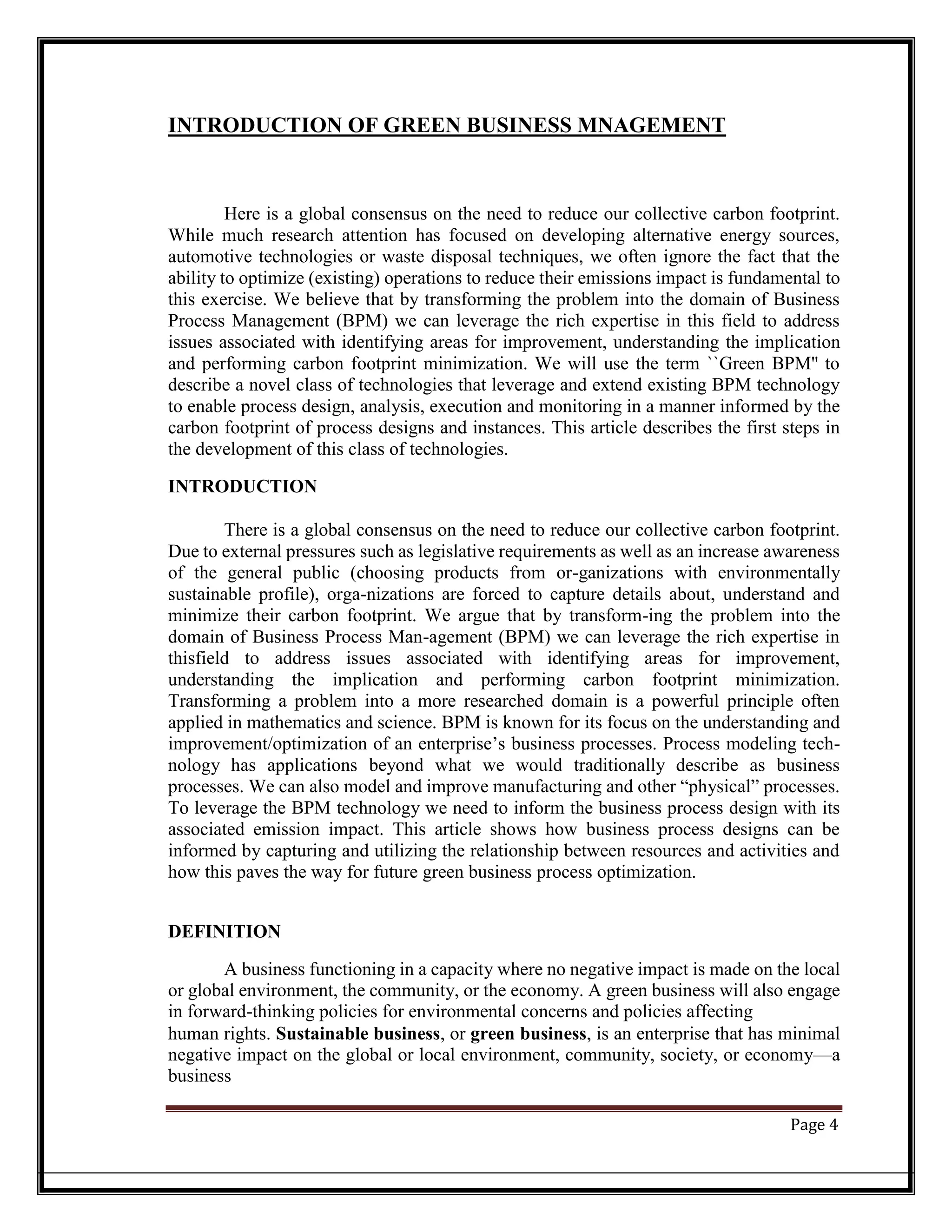 INTRODUCTION OF GREEN BUSINESS MNAGEMENT
Here is a global consensus on the need to reduce our collective carbon footprint.
While much research attention has focused on developing alternative energy sources,
automotive technologies or waste disposal techniques, we often ignore the fact that the
ability to optimize (existing) operations to reduce their emissions impact is fundamental to
this exercise. We believe that by transforming the problem into the domain of Business
Process Management (BPM) we can leverage the rich expertise in this field to address
issues associated with identifying areas for improvement, understanding the implication
and performing carbon footprint minimization. We will use the term ``Green BPM'' to
describe a novel class of technologies that leverage and extend existing BPM technology
to enable process design, analysis, execution and monitoring in a manner informed by the
carbon footprint of process designs and instances. This article describes the first steps in
the development of this class of technologies.
INTRODUCTION
There is a global consensus on the need to reduce our collective carbon footprint.
Due to external pressures such as legislative requirements as well as an increase awareness
of the general public (choosing products from or-ganizations with environmentally
sustainable profile), orga-nizations are forced to capture details about, understand and
minimize their carbon footprint. We argue that by transform-ing the problem into the
domain of Business Process Man-agement (BPM) we can leverage the rich expertise in
thisfield to address issues associated with identifying areas for improvement,
understanding the implication and performing carbon footprint minimization.
Transforming a problem into a more researched domain is a powerful principle often
applied in mathematics and science. BPM is known for its focus on the understanding and
improvement/optimization of an enterprise’s business processes. Process modeling tech-
nology has applications beyond what we would traditionally describe as business
processes. We can also model and improve manufacturing and other “physical” processes.
To leverage the BPM technology we need to inform the business process design with its
associated emission impact. This article shows how business process designs can be
informed by capturing and utilizing the relationship between resources and activities and
how this paves the way for future green business process optimization.
DEFINITION
A business functioning in a capacity where no negative impact is made on the local
or global environment, the community, or the economy. A green business will also engage
in forward-thinking policies for environmental concerns and policies affecting
human rights. Sustainable business, or green business, is an enterprise that has minimal
negative impact on the global or local environment, community, society, or economy—a
business
Page 4
 