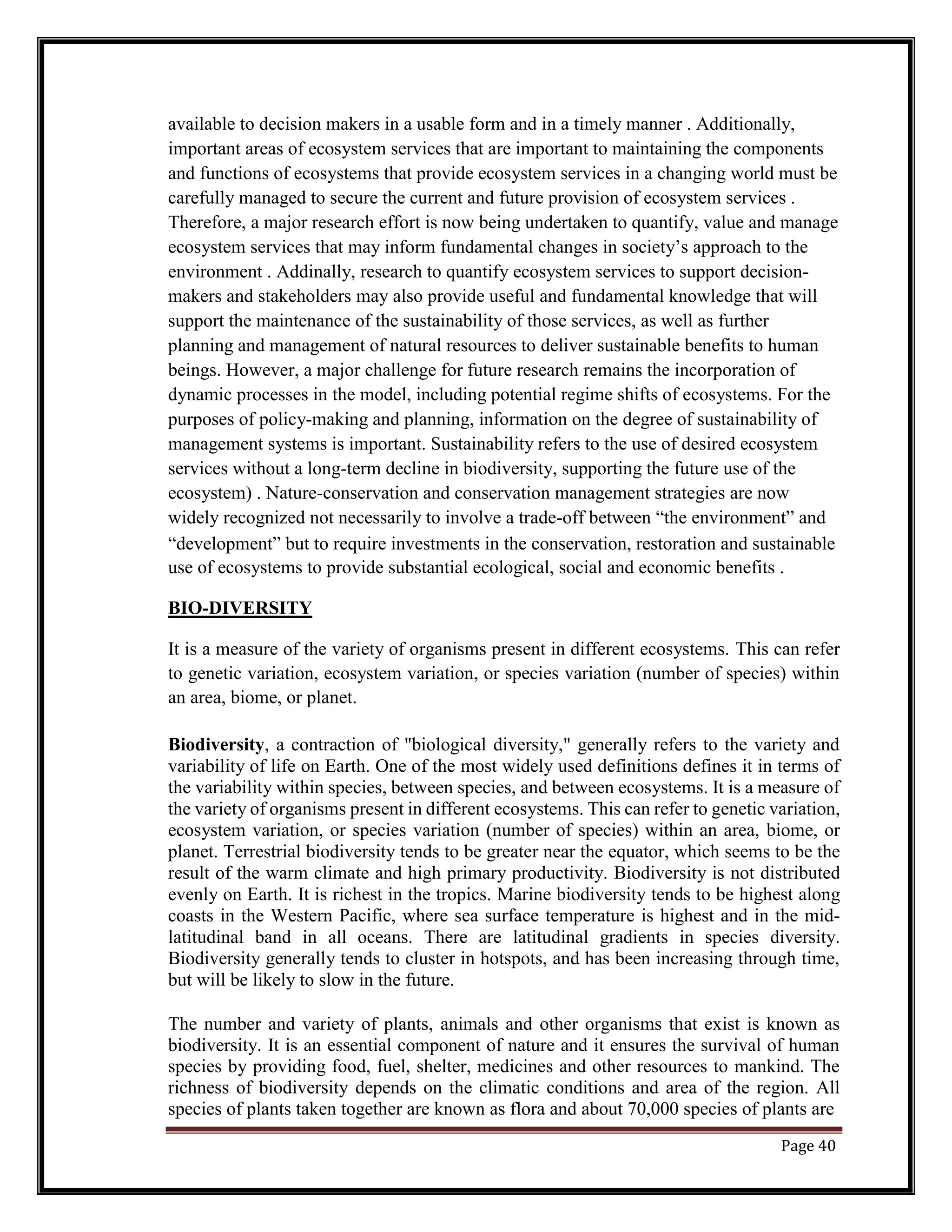 available to decision makers in a usable form and in a timely manner . Additionally,
important areas of ecosystem services that are important to maintaining the components
and functions of ecosystems that provide ecosystem services in a changing world must be
carefully managed to secure the current and future provision of ecosystem services .
Therefore, a major research effort is now being undertaken to quantify, value and manage
ecosystem services that may inform fundamental changes in society’s approach to the
environment . Addinally, research to quantify ecosystem services to support decision-
makers and stakeholders may also provide useful and fundamental knowledge that will
support the maintenance of the sustainability of those services, as well as further
planning and management of natural resources to deliver sustainable benefits to human
beings. However, a major challenge for future research remains the incorporation of
dynamic processes in the model, including potential regime shifts of ecosystems. For the
purposes of policy-making and planning, information on the degree of sustainability of
management systems is important. Sustainability refers to the use of desired ecosystem
services without a long-term decline in biodiversity, supporting the future use of the
ecosystem) . Nature-conservation and conservation management strategies are now
widely recognized not necessarily to involve a trade-off between “the environment” and
“development” but to require investments in the conservation, restoration and sustainable
use of ecosystems to provide substantial ecological, social and economic benefits .
BIO-DIVERSITY
It is a measure of the variety of organisms present in different ecosystems. This can refer
to genetic variation, ecosystem variation, or species variation (number of species) within
an area, biome, or planet.
Biodiversity, a contraction of "biological diversity," generally refers to the variety and
variability of life on Earth. One of the most widely used definitions defines it in terms of
the variability within species, between species, and between ecosystems. It is a measure of
the variety of organisms present in different ecosystems. This can refer to genetic variation,
ecosystem variation, or species variation (number of species) within an area, biome, or
planet. Terrestrial biodiversity tends to be greater near the equator, which seems to be the
result of the warm climate and high primary productivity. Biodiversity is not distributed
evenly on Earth. It is richest in the tropics. Marine biodiversity tends to be highest along
coasts in the Western Pacific, where sea surface temperature is highest and in the mid-
latitudinal band in all oceans. There are latitudinal gradients in species diversity.
Biodiversity generally tends to cluster in hotspots, and has been increasing through time,
but will be likely to slow in the future.
The number and variety of plants, animals and other organisms that exist is known as
biodiversity. It is an essential component of nature and it ensures the survival of human
species by providing food, fuel, shelter, medicines and other resources to mankind. The
richness of biodiversity depends on the climatic conditions and area of the region. All
species of plants taken together are known as flora and about 70,000 species of plants are
Page 40
 