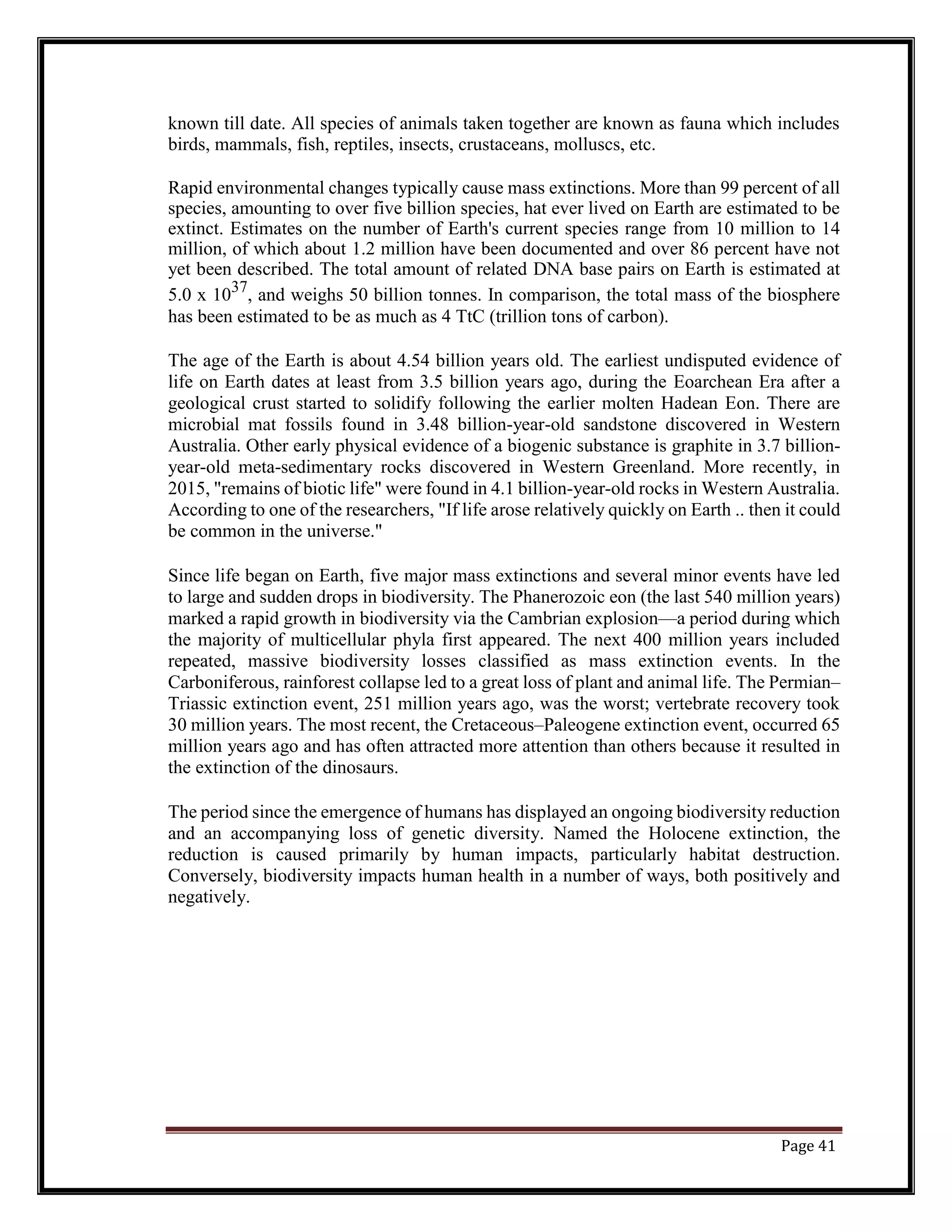 known till date. All species of animals taken together are known as fauna which includes
birds, mammals, fish, reptiles, insects, crustaceans, molluscs, etc.
Rapid environmental changes typically cause mass extinctions. More than 99 percent of all
species, amounting to over five billion species, hat ever lived on Earth are estimated to be
extinct. Estimates on the number of Earth's current species range from 10 million to 14
million, of which about 1.2 million have been documented and over 86 percent have not
yet been described. The total amount of related DNA base pairs on Earth is estimated at
5.0 x 1037
, and weighs 50 billion tonnes. In comparison, the total mass of the biosphere
has been estimated to be as much as 4 TtC (trillion tons of carbon).
The age of the Earth is about 4.54 billion years old. The earliest undisputed evidence of
life on Earth dates at least from 3.5 billion years ago, during the Eoarchean Era after a
geological crust started to solidify following the earlier molten Hadean Eon. There are
microbial mat fossils found in 3.48 billion-year-old sandstone discovered in Western
Australia. Other early physical evidence of a biogenic substance is graphite in 3.7 billion-
year-old meta-sedimentary rocks discovered in Western Greenland. More recently, in
2015, "remains of biotic life" were found in 4.1 billion-year-old rocks in Western Australia.
According to one of the researchers, "If life arose relatively quickly on Earth .. then it could
be common in the universe."
Since life began on Earth, five major mass extinctions and several minor events have led
to large and sudden drops in biodiversity. The Phanerozoic eon (the last 540 million years)
marked a rapid growth in biodiversity via the Cambrian explosion—a period during which
the majority of multicellular phyla first appeared. The next 400 million years included
repeated, massive biodiversity losses classified as mass extinction events. In the
Carboniferous, rainforest collapse led to a great loss of plant and animal life. The Permian–
Triassic extinction event, 251 million years ago, was the worst; vertebrate recovery took
30 million years. The most recent, the Cretaceous–Paleogene extinction event, occurred 65
million years ago and has often attracted more attention than others because it resulted in
the extinction of the dinosaurs.
The period since the emergence of humans has displayed an ongoing biodiversity reduction
and an accompanying loss of genetic diversity. Named the Holocene extinction, the
reduction is caused primarily by human impacts, particularly habitat destruction.
Conversely, biodiversity impacts human health in a number of ways, both positively and
negatively.
Page 41
 
