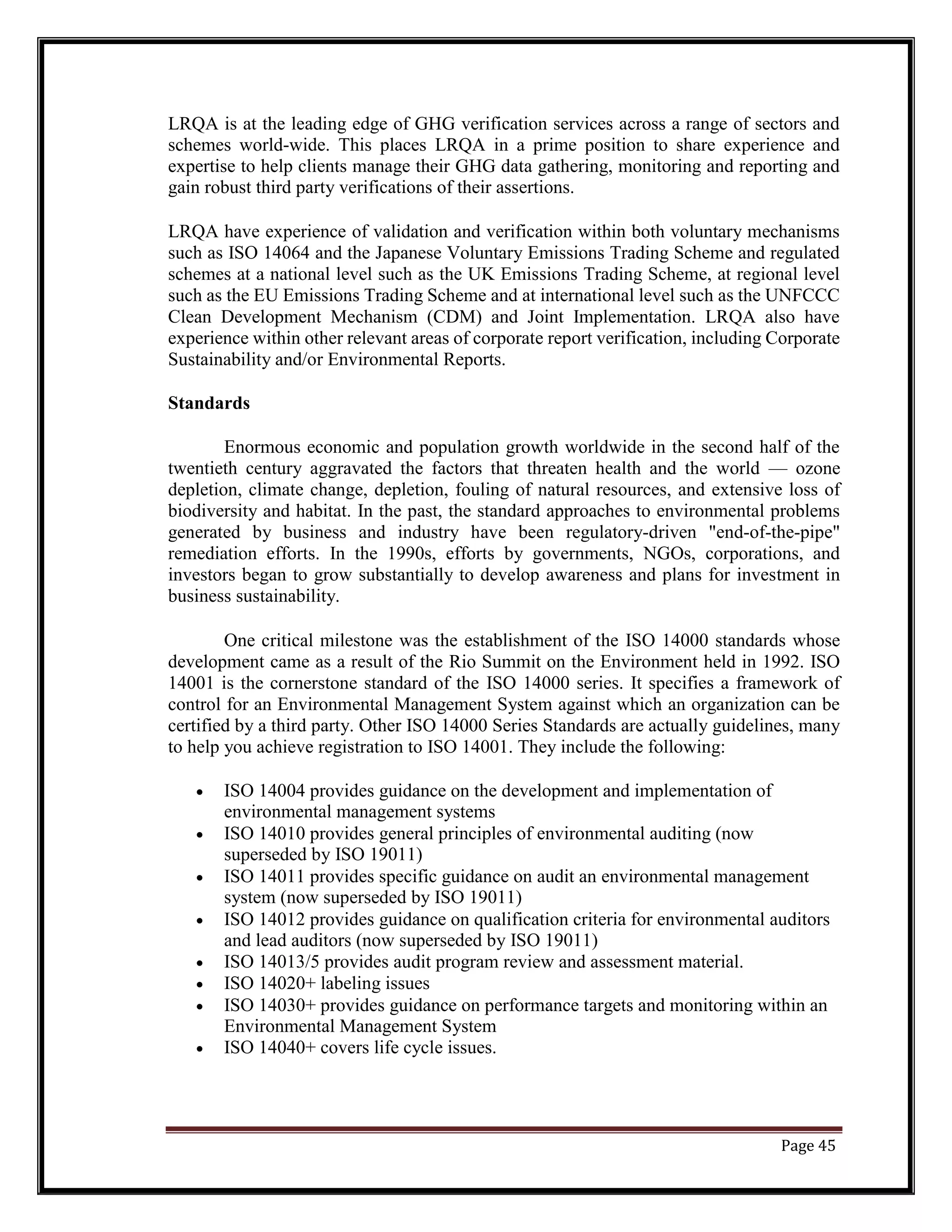 LRQA is at the leading edge of GHG verification services across a range of sectors and
schemes world-wide. This places LRQA in a prime position to share experience and
expertise to help clients manage their GHG data gathering, monitoring and reporting and
gain robust third party verifications of their assertions.
LRQA have experience of validation and verification within both voluntary mechanisms
such as ISO 14064 and the Japanese Voluntary Emissions Trading Scheme and regulated
schemes at a national level such as the UK Emissions Trading Scheme, at regional level
such as the EU Emissions Trading Scheme and at international level such as the UNFCCC
Clean Development Mechanism (CDM) and Joint Implementation. LRQA also have
experience within other relevant areas of corporate report verification, including Corporate
Sustainability and/or Environmental Reports.
Standards
Enormous economic and population growth worldwide in the second half of the
twentieth century aggravated the factors that threaten health and the world — ozone
depletion, climate change, depletion, fouling of natural resources, and extensive loss of
biodiversity and habitat. In the past, the standard approaches to environmental problems
generated by business and industry have been regulatory-driven "end-of-the-pipe"
remediation efforts. In the 1990s, efforts by governments, NGOs, corporations, and
investors began to grow substantially to develop awareness and plans for investment in
business sustainability.
One critical milestone was the establishment of the ISO 14000 standards whose
development came as a result of the Rio Summit on the Environment held in 1992. ISO
14001 is the cornerstone standard of the ISO 14000 series. It specifies a framework of
control for an Environmental Management System against which an organization can be
certified by a third party. Other ISO 14000 Series Standards are actually guidelines, many
to help you achieve registration to ISO 14001. They include the following:
• ISO 14004 provides guidance on the development and implementation of
environmental management systems
• ISO 14010 provides general principles of environmental auditing (now
superseded by ISO 19011)
• ISO 14011 provides specific guidance on audit an environmental management
system (now superseded by ISO 19011)
• ISO 14012 provides guidance on qualification criteria for environmental auditors
and lead auditors (now superseded by ISO 19011)
• ISO 14013/5 provides audit program review and assessment material.
• ISO 14020+ labeling issues
• ISO 14030+ provides guidance on performance targets and monitoring within an
Environmental Management System
• ISO 14040+ covers life cycle issues.
Page 45
 