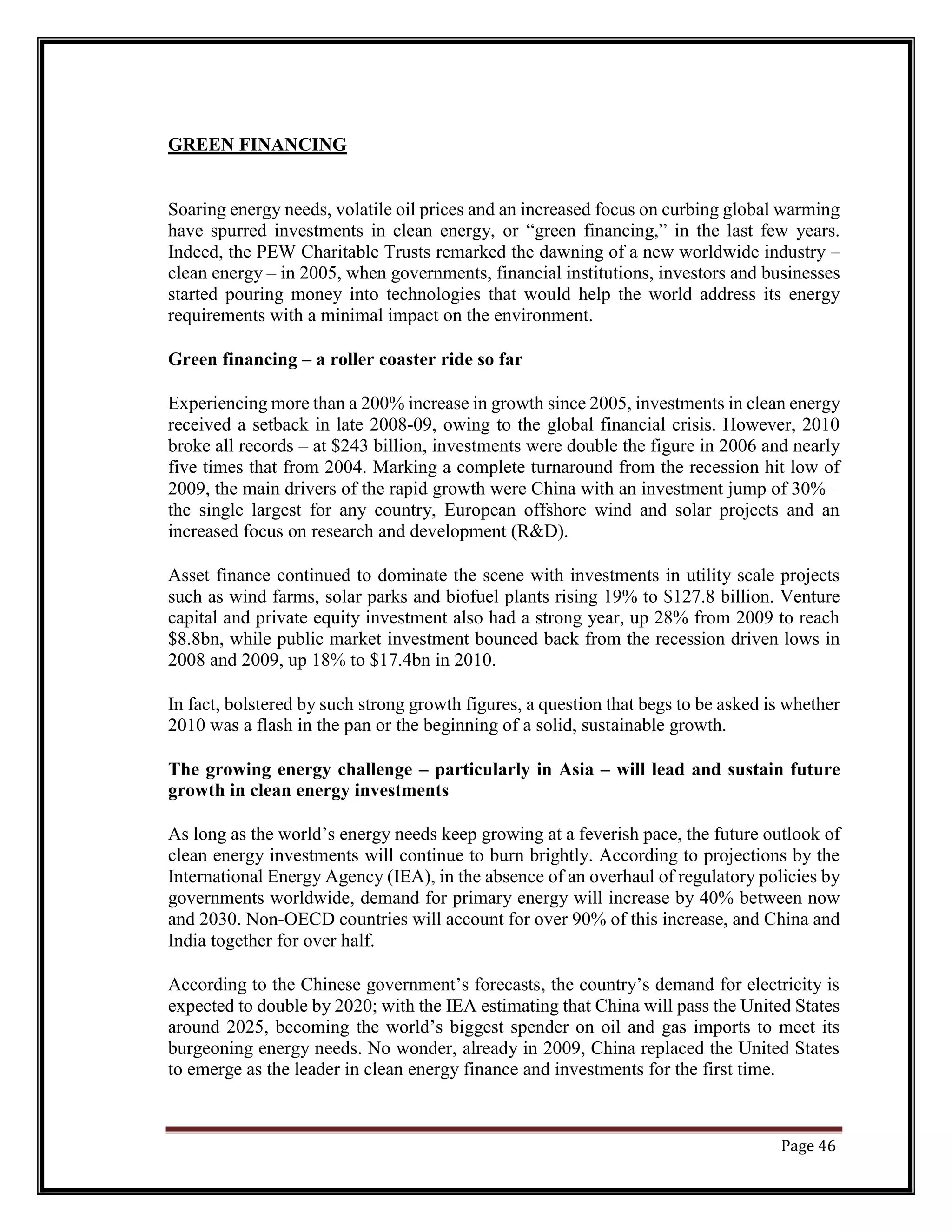 GREEN FINANCING
Soaring energy needs, volatile oil prices and an increased focus on curbing global warming
have spurred investments in clean energy, or “green financing,” in the last few years.
Indeed, the PEW Charitable Trusts remarked the dawning of a new worldwide industry –
clean energy – in 2005, when governments, financial institutions, investors and businesses
started pouring money into technologies that would help the world address its energy
requirements with a minimal impact on the environment.
Green financing – a roller coaster ride so far
Experiencing more than a 200% increase in growth since 2005, investments in clean energy
received a setback in late 2008-09, owing to the global financial crisis. However, 2010
broke all records – at $243 billion, investments were double the figure in 2006 and nearly
five times that from 2004. Marking a complete turnaround from the recession hit low of
2009, the main drivers of the rapid growth were China with an investment jump of 30% –
the single largest for any country, European offshore wind and solar projects and an
increased focus on research and development (R&D).
Asset finance continued to dominate the scene with investments in utility scale projects
such as wind farms, solar parks and biofuel plants rising 19% to $127.8 billion. Venture
capital and private equity investment also had a strong year, up 28% from 2009 to reach
$8.8bn, while public market investment bounced back from the recession driven lows in
2008 and 2009, up 18% to $17.4bn in 2010.
In fact, bolstered by such strong growth figures, a question that begs to be asked is whether
2010 was a flash in the pan or the beginning of a solid, sustainable growth.
The growing energy challenge – particularly in Asia – will lead and sustain future
growth in clean energy investments
As long as the world’s energy needs keep growing at a feverish pace, the future outlook of
clean energy investments will continue to burn brightly. According to projections by the
International Energy Agency (IEA), in the absence of an overhaul of regulatory policies by
governments worldwide, demand for primary energy will increase by 40% between now
and 2030. Non-OECD countries will account for over 90% of this increase, and China and
India together for over half.
According to the Chinese government’s forecasts, the country’s demand for electricity is
expected to double by 2020; with the IEA estimating that China will pass the United States
around 2025, becoming the world’s biggest spender on oil and gas imports to meet its
burgeoning energy needs. No wonder, already in 2009, China replaced the United States
to emerge as the leader in clean energy finance and investments for the first time.
Page 46
 