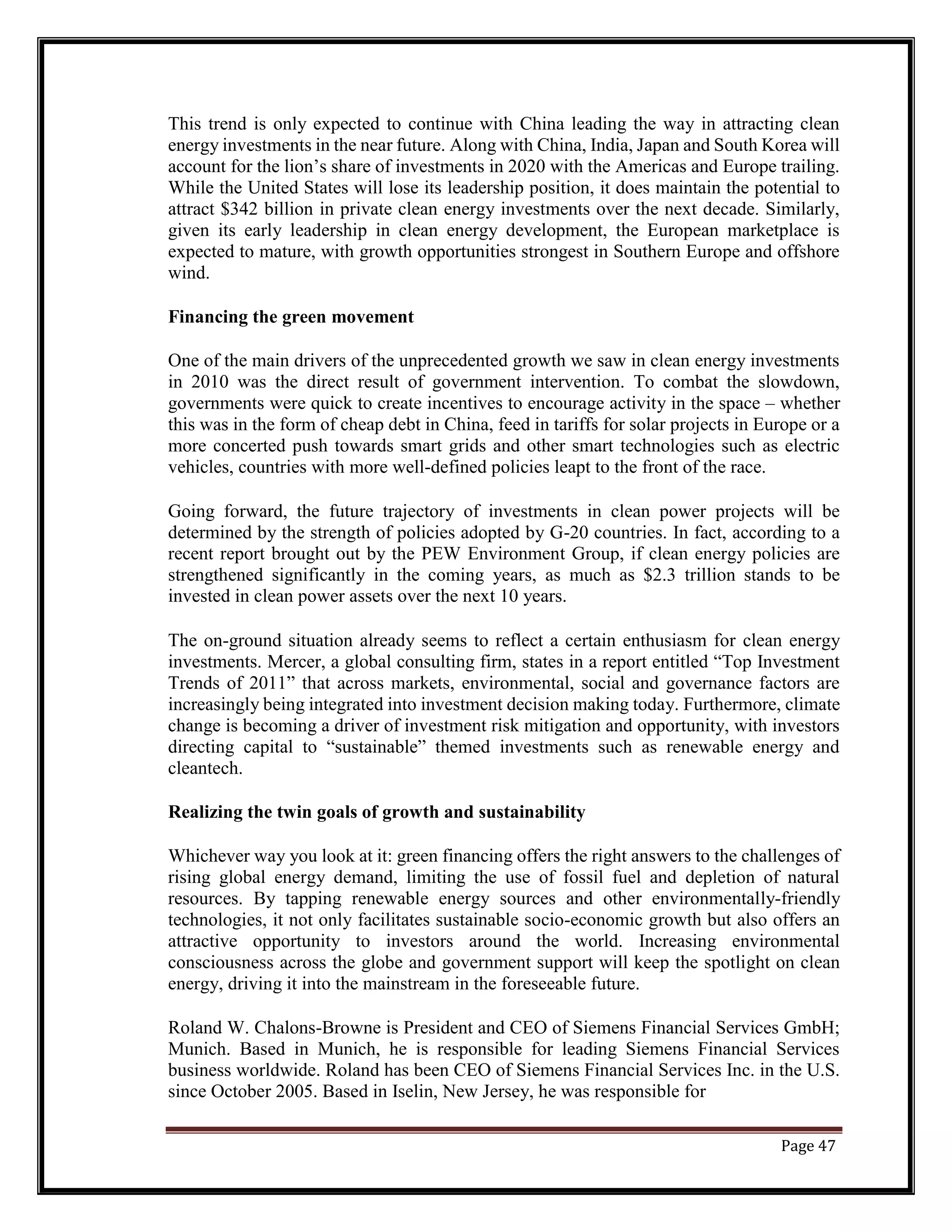 This trend is only expected to continue with China leading the way in attracting clean
energy investments in the near future. Along with China, India, Japan and South Korea will
account for the lion’s share of investments in 2020 with the Americas and Europe trailing.
While the United States will lose its leadership position, it does maintain the potential to
attract $342 billion in private clean energy investments over the next decade. Similarly,
given its early leadership in clean energy development, the European marketplace is
expected to mature, with growth opportunities strongest in Southern Europe and offshore
wind.
Financing the green movement
One of the main drivers of the unprecedented growth we saw in clean energy investments
in 2010 was the direct result of government intervention. To combat the slowdown,
governments were quick to create incentives to encourage activity in the space – whether
this was in the form of cheap debt in China, feed in tariffs for solar projects in Europe or a
more concerted push towards smart grids and other smart technologies such as electric
vehicles, countries with more well-defined policies leapt to the front of the race.
Going forward, the future trajectory of investments in clean power projects will be
determined by the strength of policies adopted by G-20 countries. In fact, according to a
recent report brought out by the PEW Environment Group, if clean energy policies are
strengthened significantly in the coming years, as much as $2.3 trillion stands to be
invested in clean power assets over the next 10 years.
The on-ground situation already seems to reflect a certain enthusiasm for clean energy
investments. Mercer, a global consulting firm, states in a report entitled “Top Investment
Trends of 2011” that across markets, environmental, social and governance factors are
increasingly being integrated into investment decision making today. Furthermore, climate
change is becoming a driver of investment risk mitigation and opportunity, with investors
directing capital to “sustainable” themed investments such as renewable energy and
cleantech.
Realizing the twin goals of growth and sustainability
Whichever way you look at it: green financing offers the right answers to the challenges of
rising global energy demand, limiting the use of fossil fuel and depletion of natural
resources. By tapping renewable energy sources and other environmentally-friendly
technologies, it not only facilitates sustainable socio-economic growth but also offers an
attractive opportunity to investors around the world. Increasing environmental
consciousness across the globe and government support will keep the spotlight on clean
energy, driving it into the mainstream in the foreseeable future.
Roland W. Chalons-Browne is President and CEO of Siemens Financial Services GmbH;
Munich. Based in Munich, he is responsible for leading Siemens Financial Services
business worldwide. Roland has been CEO of Siemens Financial Services Inc. in the U.S.
since October 2005. Based in Iselin, New Jersey, he was responsible for
Page 47
 