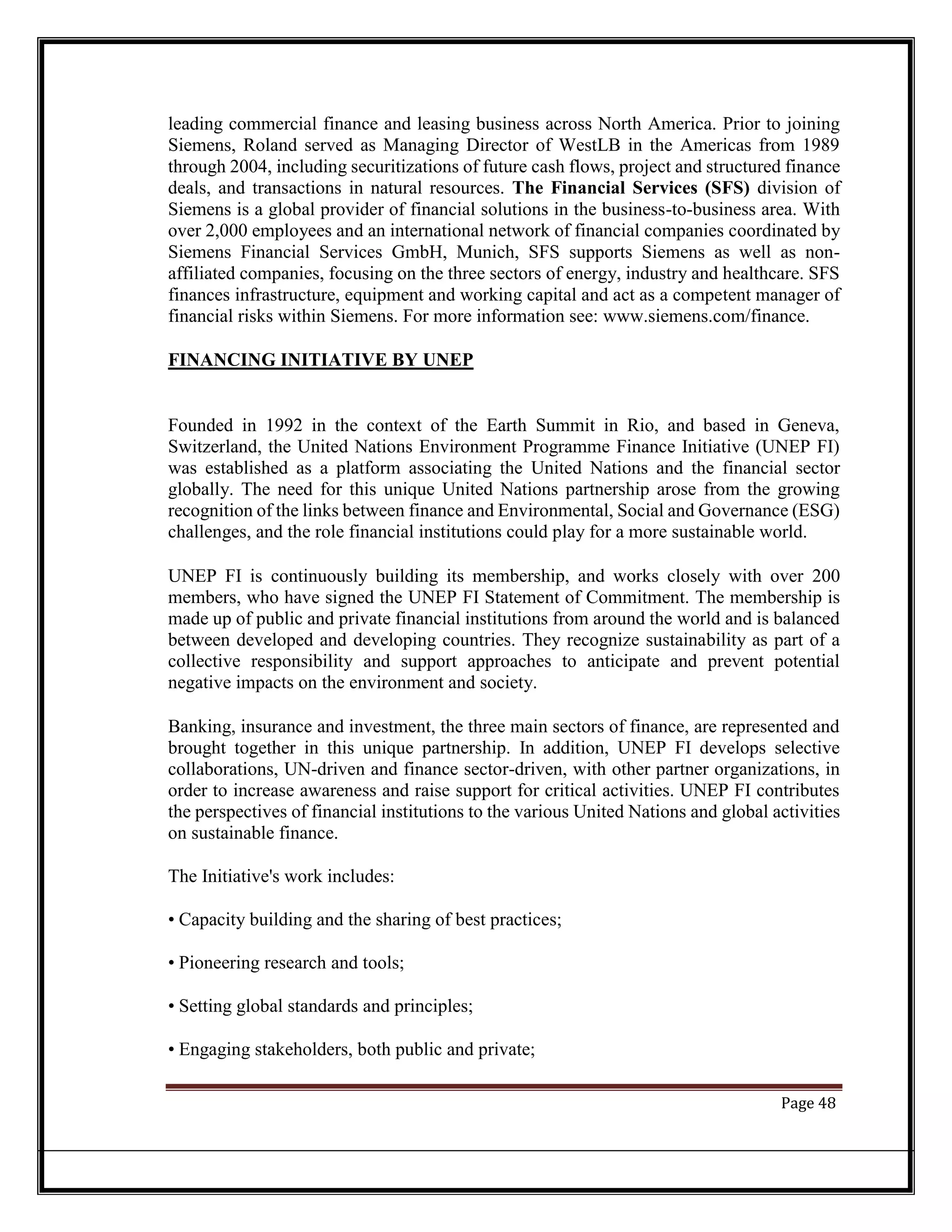 leading commercial finance and leasing business across North America. Prior to joining
Siemens, Roland served as Managing Director of WestLB in the Americas from 1989
through 2004, including securitizations of future cash flows, project and structured finance
deals, and transactions in natural resources. The Financial Services (SFS) division of
Siemens is a global provider of financial solutions in the business-to-business area. With
over 2,000 employees and an international network of financial companies coordinated by
Siemens Financial Services GmbH, Munich, SFS supports Siemens as well as non-
affiliated companies, focusing on the three sectors of energy, industry and healthcare. SFS
finances infrastructure, equipment and working capital and act as a competent manager of
financial risks within Siemens. For more information see: www.siemens.com/finance.
FINANCING INITIATIVE BY UNEP
Founded in 1992 in the context of the Earth Summit in Rio, and based in Geneva,
Switzerland, the United Nations Environment Programme Finance Initiative (UNEP FI)
was established as a platform associating the United Nations and the financial sector
globally. The need for this unique United Nations partnership arose from the growing
recognition of the links between finance and Environmental, Social and Governance (ESG)
challenges, and the role financial institutions could play for a more sustainable world.
UNEP FI is continuously building its membership, and works closely with over 200
members, who have signed the UNEP FI Statement of Commitment. The membership is
made up of public and private financial institutions from around the world and is balanced
between developed and developing countries. They recognize sustainability as part of a
collective responsibility and support approaches to anticipate and prevent potential
negative impacts on the environment and society.
Banking, insurance and investment, the three main sectors of finance, are represented and
brought together in this unique partnership. In addition, UNEP FI develops selective
collaborations, UN-driven and finance sector-driven, with other partner organizations, in
order to increase awareness and raise support for critical activities. UNEP FI contributes
the perspectives of financial institutions to the various United Nations and global activities
on sustainable finance.
The Initiative's work includes:
• Capacity building and the sharing of best practices;
• Pioneering research and tools;
• Setting global standards and principles;
• Engaging stakeholders, both public and private;
Page 48
 