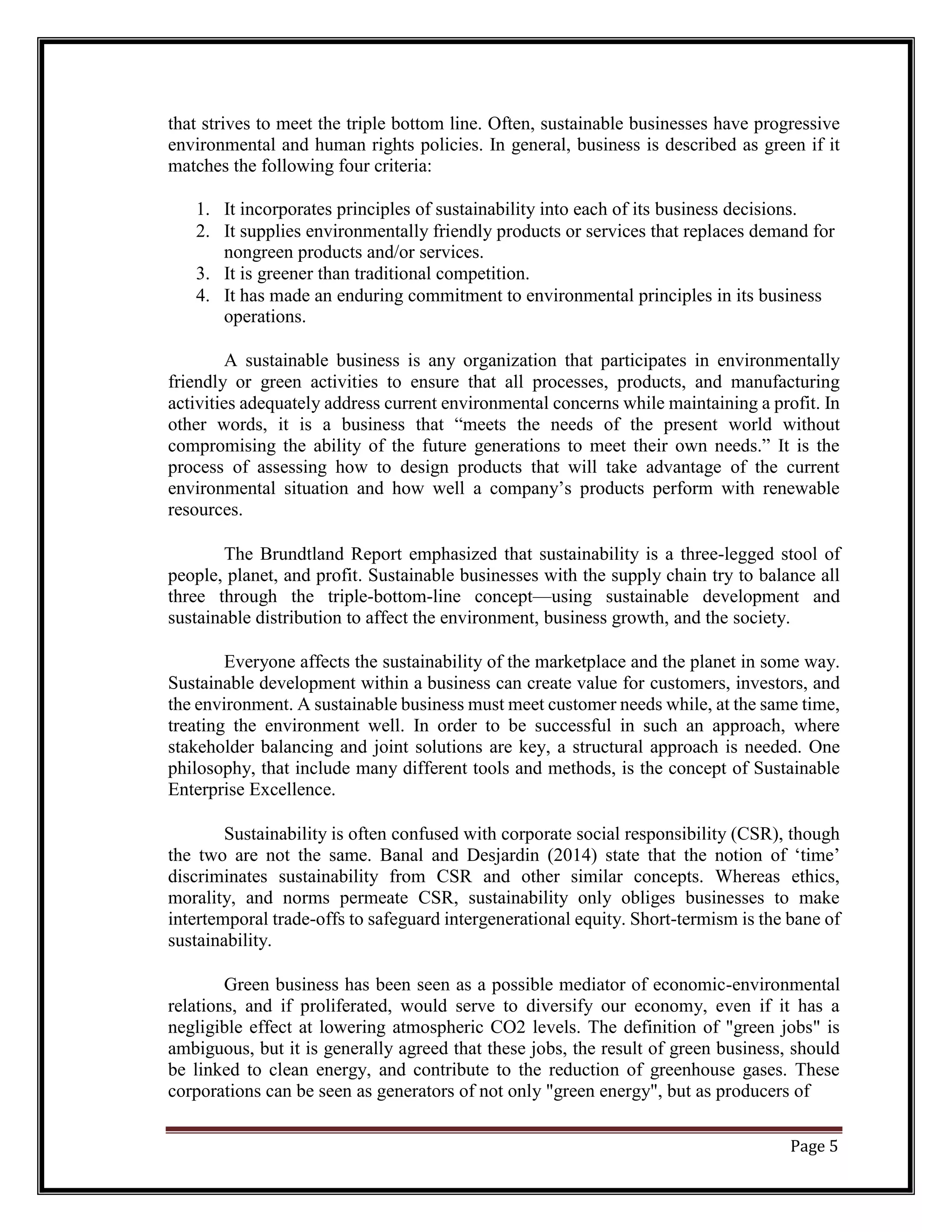 that strives to meet the triple bottom line. Often, sustainable businesses have progressive
environmental and human rights policies. In general, business is described as green if it
matches the following four criteria:
1. It incorporates principles of sustainability into each of its business decisions.
2. It supplies environmentally friendly products or services that replaces demand for
nongreen products and/or services.
3. It is greener than traditional competition.
4. It has made an enduring commitment to environmental principles in its business
operations.
A sustainable business is any organization that participates in environmentally
friendly or green activities to ensure that all processes, products, and manufacturing
activities adequately address current environmental concerns while maintaining a profit. In
other words, it is a business that “meets the needs of the present world without
compromising the ability of the future generations to meet their own needs.” It is the
process of assessing how to design products that will take advantage of the current
environmental situation and how well a company’s products perform with renewable
resources.
The Brundtland Report emphasized that sustainability is a three-legged stool of
people, planet, and profit. Sustainable businesses with the supply chain try to balance all
three through the triple-bottom-line concept—using sustainable development and
sustainable distribution to affect the environment, business growth, and the society.
Everyone affects the sustainability of the marketplace and the planet in some way.
Sustainable development within a business can create value for customers, investors, and
the environment. A sustainable business must meet customer needs while, at the same time,
treating the environment well. In order to be successful in such an approach, where
stakeholder balancing and joint solutions are key, a structural approach is needed. One
philosophy, that include many different tools and methods, is the concept of Sustainable
Enterprise Excellence.
Sustainability is often confused with corporate social responsibility (CSR), though
the two are not the same. Banal and Desjardin (2014) state that the notion of ‘time’
discriminates sustainability from CSR and other similar concepts. Whereas ethics,
morality, and norms permeate CSR, sustainability only obliges businesses to make
intertemporal trade-offs to safeguard intergenerational equity. Short-termism is the bane of
sustainability.
Green business has been seen as a possible mediator of economic-environmental
relations, and if proliferated, would serve to diversify our economy, even if it has a
negligible effect at lowering atmospheric CO2 levels. The definition of "green jobs" is
ambiguous, but it is generally agreed that these jobs, the result of green business, should
be linked to clean energy, and contribute to the reduction of greenhouse gases. These
corporations can be seen as generators of not only "green energy", but as producers of
Page 5
 
