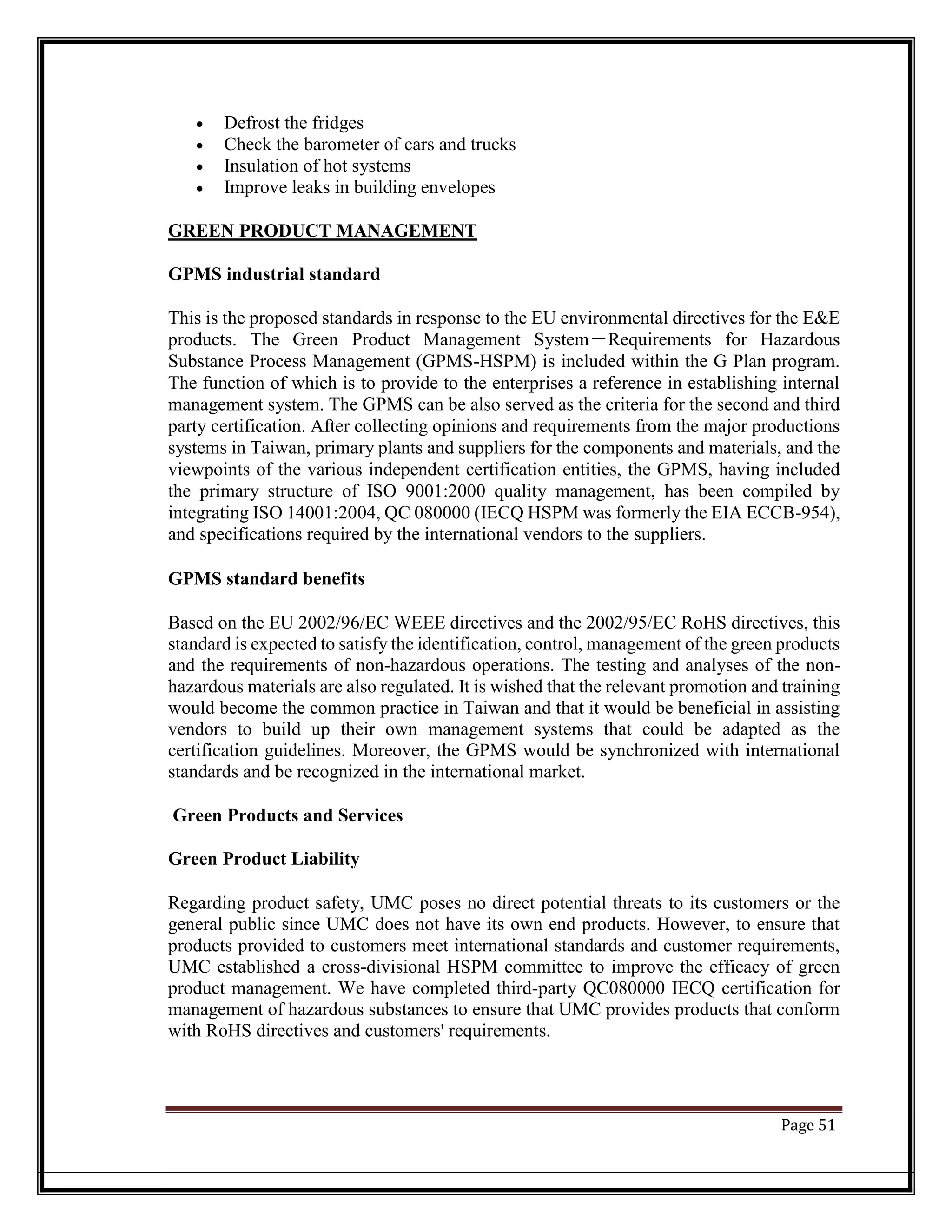 • Defrost the fridges
• Check the barometer of cars and trucks
• Insulation of hot systems
• Improve leaks in building envelopes
GREEN PRODUCT MANAGEMENT
GPMS industrial standard
This is the proposed standards in response to the EU environmental directives for the E&E
products. The Green Product Management System－Requirements for Hazardous
Substance Process Management (GPMS-HSPM) is included within the G Plan program.
The function of which is to provide to the enterprises a reference in establishing internal
management system. The GPMS can be also served as the criteria for the second and third
party certification. After collecting opinions and requirements from the major productions
systems in Taiwan, primary plants and suppliers for the components and materials, and the
viewpoints of the various independent certification entities, the GPMS, having included
the primary structure of ISO 9001:2000 quality management, has been compiled by
integrating ISO 14001:2004, QC 080000 (IECQ HSPM was formerly the EIA ECCB-954),
and specifications required by the international vendors to the suppliers.
GPMS standard benefits
Based on the EU 2002/96/EC WEEE directives and the 2002/95/EC RoHS directives, this
standard is expected to satisfy the identification, control, management of the green products
and the requirements of non-hazardous operations. The testing and analyses of the non-
hazardous materials are also regulated. It is wished that the relevant promotion and training
would become the common practice in Taiwan and that it would be beneficial in assisting
vendors to build up their own management systems that could be adapted as the
certification guidelines. Moreover, the GPMS would be synchronized with international
standards and be recognized in the international market.
Green Products and Services
Green Product Liability
Regarding product safety, UMC poses no direct potential threats to its customers or the
general public since UMC does not have its own end products. However, to ensure that
products provided to customers meet international standards and customer requirements,
UMC established a cross-divisional HSPM committee to improve the efficacy of green
product management. We have completed third-party QC080000 IECQ certification for
management of hazardous substances to ensure that UMC provides products that conform
with RoHS directives and customers' requirements.
Page 51
 