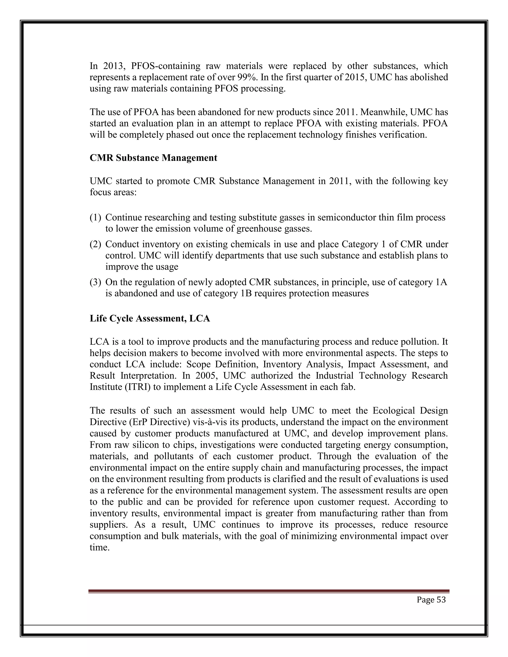 In 2013, PFOS-containing raw materials were replaced by other substances, which
represents a replacement rate of over 99%. In the first quarter of 2015, UMC has abolished
using raw materials containing PFOS processing.
The use of PFOA has been abandoned for new products since 2011. Meanwhile, UMC has
started an evaluation plan in an attempt to replace PFOA with existing materials. PFOA
will be completely phased out once the replacement technology finishes verification.
CMR Substance Management
UMC started to promote CMR Substance Management in 2011, with the following key
focus areas:
(1) Continue researching and testing substitute gasses in semiconductor thin film process
to lower the emission volume of greenhouse gasses.
(2) Conduct inventory on existing chemicals in use and place Category 1 of CMR under
control. UMC will identify departments that use such substance and establish plans to
improve the usage
(3) On the regulation of newly adopted CMR substances, in principle, use of category 1A
is abandoned and use of category 1B requires protection measures
Life Cycle Assessment, LCA
LCA is a tool to improve products and the manufacturing process and reduce pollution. It
helps decision makers to become involved with more environmental aspects. The steps to
conduct LCA include: Scope Definition, Inventory Analysis, Impact Assessment, and
Result Interpretation. In 2005, UMC authorized the Industrial Technology Research
Institute (ITRI) to implement a Life Cycle Assessment in each fab.
The results of such an assessment would help UMC to meet the Ecological Design
Directive (ErP Directive) vis-à-vis its products, understand the impact on the environment
caused by customer products manufactured at UMC, and develop improvement plans.
From raw silicon to chips, investigations were conducted targeting energy consumption,
materials, and pollutants of each customer product. Through the evaluation of the
environmental impact on the entire supply chain and manufacturing processes, the impact
on the environment resulting from products is clarified and the result of evaluations is used
as a reference for the environmental management system. The assessment results are open
to the public and can be provided for reference upon customer request. According to
inventory results, environmental impact is greater from manufacturing rather than from
suppliers. As a result, UMC continues to improve its processes, reduce resource
consumption and bulk materials, with the goal of minimizing environmental impact over
time.
Page 53
 
