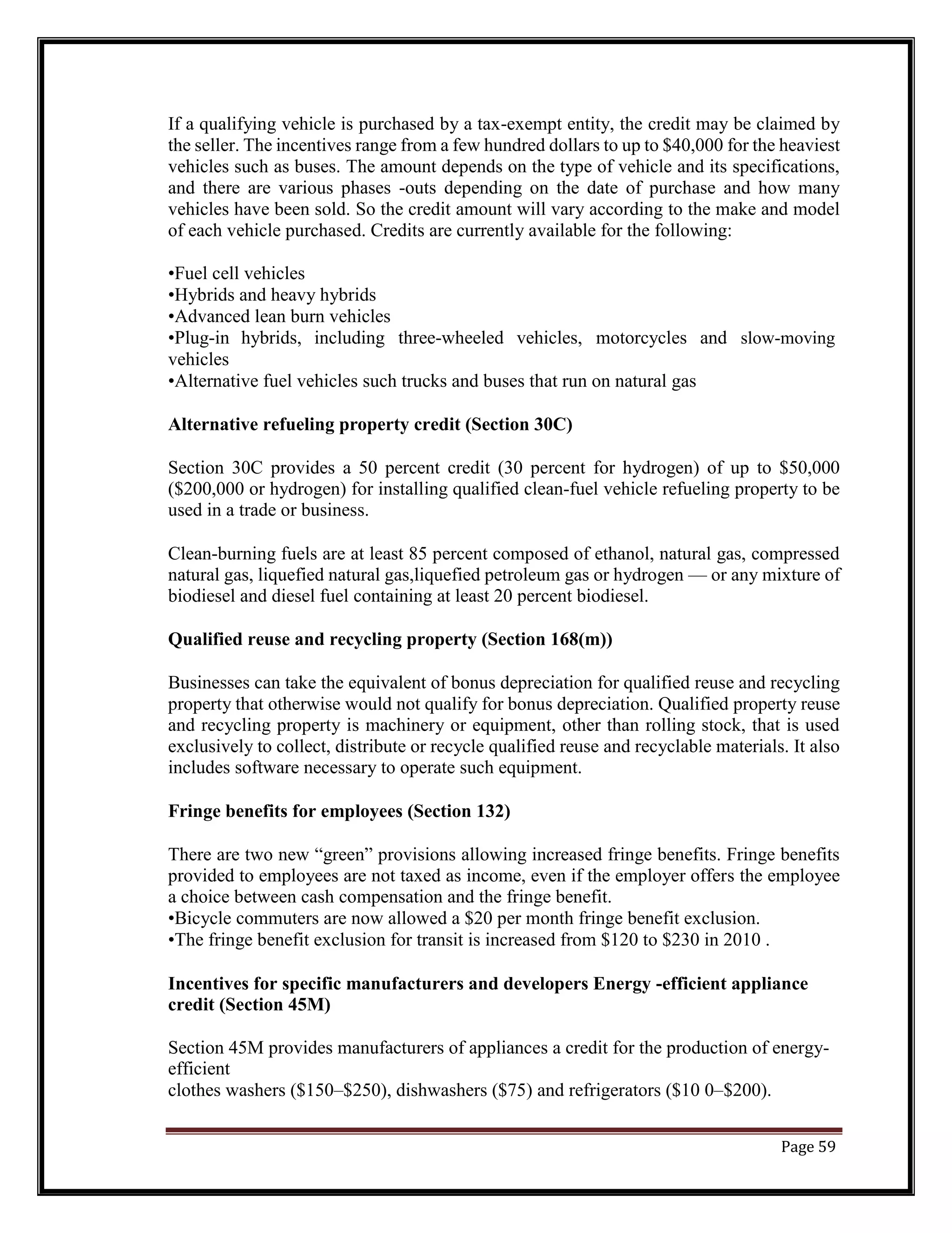 If a qualifying vehicle is purchased by a tax-exempt entity, the credit may be claimed by
the seller. The incentives range from a few hundred dollars to up to $40,000 for the heaviest
vehicles such as buses. The amount depends on the type of vehicle and its specifications,
and there are various phases -outs depending on the date of purchase and how many
vehicles have been sold. So the credit amount will vary according to the make and model
of each vehicle purchased. Credits are currently available for the following:
•Fuel cell vehicles
•Hybrids and heavy hybrids
•Advanced lean burn vehicles
•Plug-in hybrids, including three-wheeled vehicles, motorcycles and slow-moving
vehicles
•Alternative fuel vehicles such trucks and buses that run on natural gas
Alternative refueling property credit (Section 30C)
Section 30C provides a 50 percent credit (30 percent for hydrogen) of up to $50,000
($200,000 or hydrogen) for installing qualified clean-fuel vehicle refueling property to be
used in a trade or business.
Clean-burning fuels are at least 85 percent composed of ethanol, natural gas, compressed
natural gas, liquefied natural gas,liquefied petroleum gas or hydrogen — or any mixture of
biodiesel and diesel fuel containing at least 20 percent biodiesel.
Qualified reuse and recycling property (Section 168(m))
Businesses can take the equivalent of bonus depreciation for qualified reuse and recycling
property that otherwise would not qualify for bonus depreciation. Qualified property reuse
and recycling property is machinery or equipment, other than rolling stock, that is used
exclusively to collect, distribute or recycle qualified reuse and recyclable materials. It also
includes software necessary to operate such equipment.
Fringe benefits for employees (Section 132)
There are two new “green” provisions allowing increased fringe benefits. Fringe benefits
provided to employees are not taxed as income, even if the employer offers the employee
a choice between cash compensation and the fringe benefit.
•Bicycle commuters are now allowed a $20 per month fringe benefit exclusion.
•The fringe benefit exclusion for transit is increased from $120 to $230 in 2010 .
Incentives for specific manufacturers and developers Energy -efficient appliance
credit (Section 45M)
Section 45M provides manufacturers of appliances a credit for the production of energy-
efficient
clothes washers ($150–$250), dishwashers ($75) and refrigerators ($10 0–$200).
Page 59
 