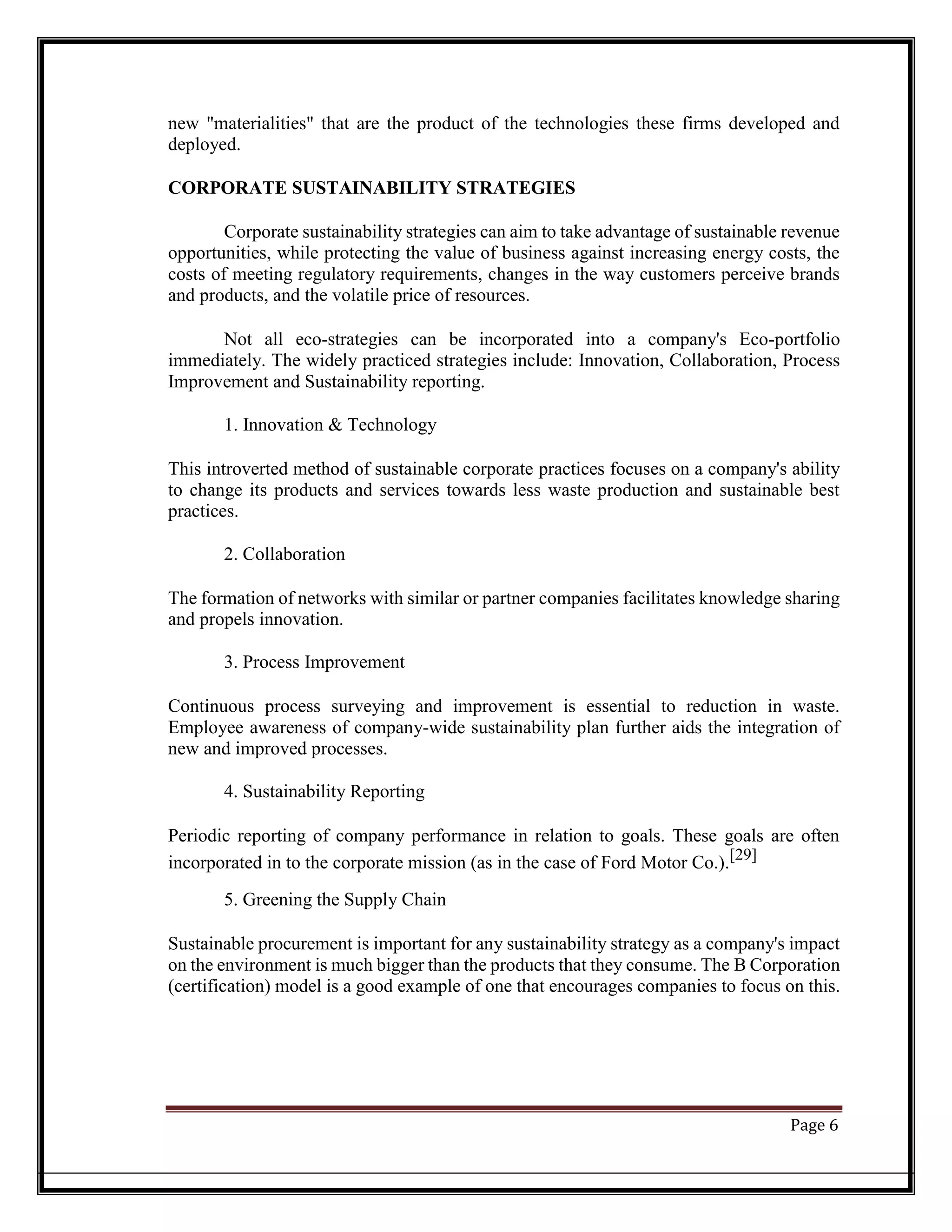 new "materialities" that are the product of the technologies these firms developed and
deployed.
CORPORATE SUSTAINABILITY STRATEGIES
Corporate sustainability strategies can aim to take advantage of sustainable revenue
opportunities, while protecting the value of business against increasing energy costs, the
costs of meeting regulatory requirements, changes in the way customers perceive brands
and products, and the volatile price of resources.
Not all eco-strategies can be incorporated into a company's Eco-portfolio
immediately. The widely practiced strategies include: Innovation, Collaboration, Process
Improvement and Sustainability reporting.
1. Innovation & Technology
This introverted method of sustainable corporate practices focuses on a company's ability
to change its products and services towards less waste production and sustainable best
practices.
2. Collaboration
The formation of networks with similar or partner companies facilitates knowledge sharing
and propels innovation.
3. Process Improvement
Continuous process surveying and improvement is essential to reduction in waste.
Employee awareness of company-wide sustainability plan further aids the integration of
new and improved processes.
4. Sustainability Reporting
Periodic reporting of company performance in relation to goals. These goals are often
incorporated in to the corporate mission (as in the case of Ford Motor Co.).[29]
5. Greening the Supply Chain
Sustainable procurement is important for any sustainability strategy as a company's impact
on the environment is much bigger than the products that they consume. The B Corporation
(certification) model is a good example of one that encourages companies to focus on this.
Page 6
 