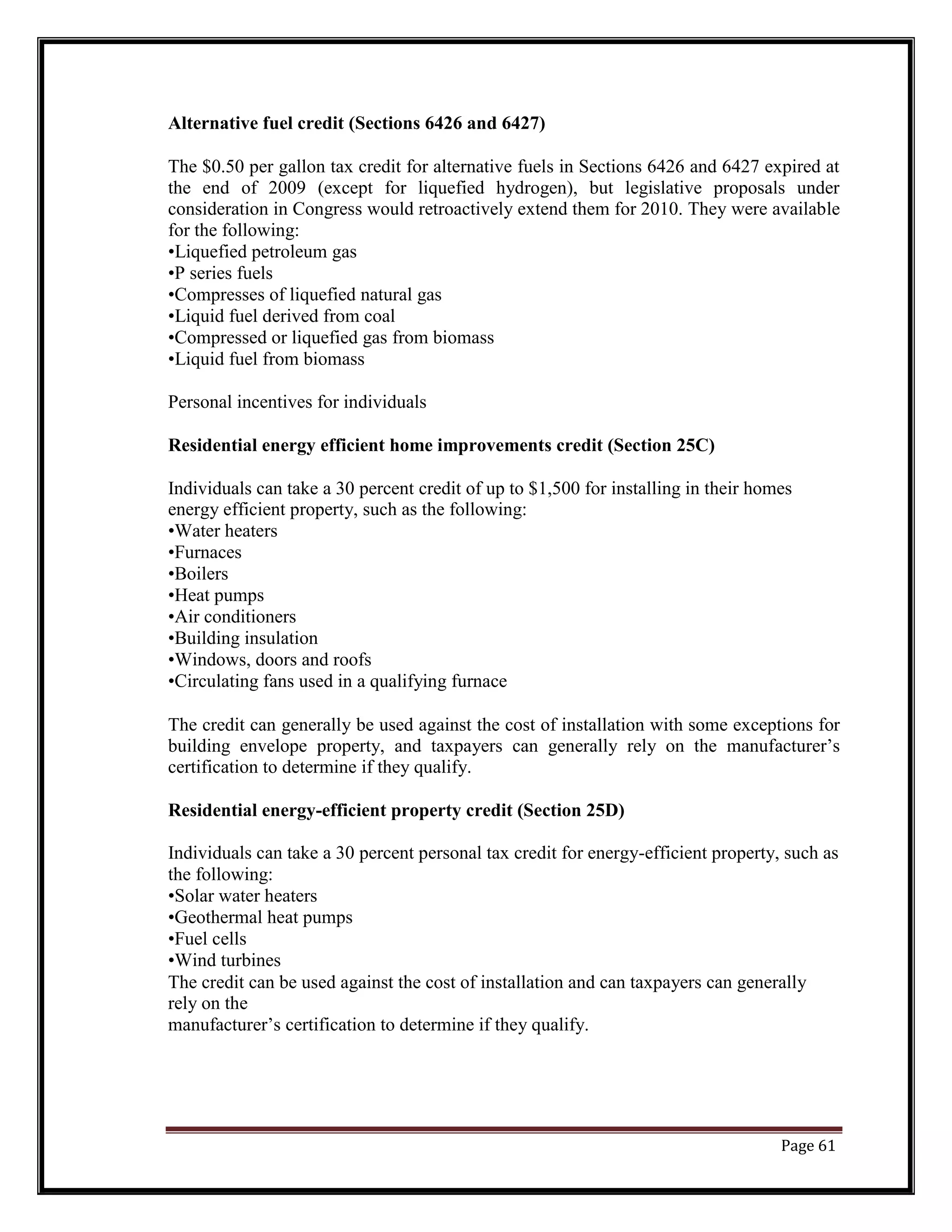 Alternative fuel credit (Sections 6426 and 6427)
The $0.50 per gallon tax credit for alternative fuels in Sections 6426 and 6427 expired at
the end of 2009 (except for liquefied hydrogen), but legislative proposals under
consideration in Congress would retroactively extend them for 2010. They were available
for the following:
•Liquefied petroleum gas
•P series fuels
•Compresses of liquefied natural gas
•Liquid fuel derived from coal
•Compressed or liquefied gas from biomass
•Liquid fuel from biomass
Personal incentives for individuals
Residential energy efficient home improvements credit (Section 25C)
Individuals can take a 30 percent credit of up to $1,500 for installing in their homes
energy efficient property, such as the following:
•Water heaters
•Furnaces
•Boilers
•Heat pumps
•Air conditioners
•Building insulation
•Windows, doors and roofs
•Circulating fans used in a qualifying furnace
The credit can generally be used against the cost of installation with some exceptions for
building envelope property, and taxpayers can generally rely on the manufacturer’s
certification to determine if they qualify.
Residential energy-efficient property credit (Section 25D)
Individuals can take a 30 percent personal tax credit for energy-efficient property, such as
the following:
•Solar water heaters
•Geothermal heat pumps
•Fuel cells
•Wind turbines
The credit can be used against the cost of installation and can taxpayers can generally
rely on the
manufacturer’s certification to determine if they qualify.
Page 61
 