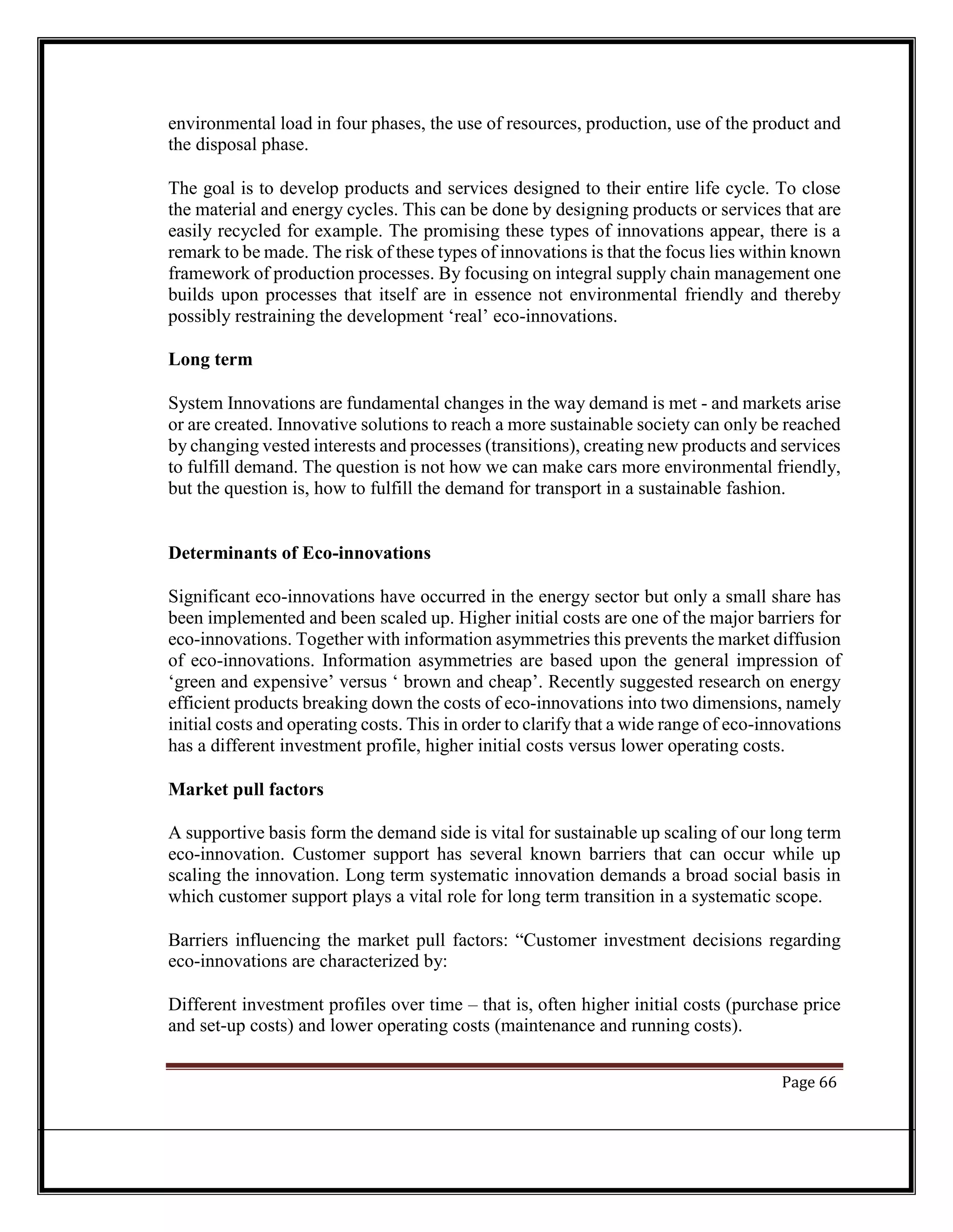 environmental load in four phases, the use of resources, production, use of the product and
the disposal phase.
The goal is to develop products and services designed to their entire life cycle. To close
the material and energy cycles. This can be done by designing products or services that are
easily recycled for example. The promising these types of innovations appear, there is a
remark to be made. The risk of these types of innovations is that the focus lies within known
framework of production processes. By focusing on integral supply chain management one
builds upon processes that itself are in essence not environmental friendly and thereby
possibly restraining the development ‘real’ eco-innovations.
Long term
System Innovations are fundamental changes in the way demand is met - and markets arise
or are created. Innovative solutions to reach a more sustainable society can only be reached
by changing vested interests and processes (transitions), creating new products and services
to fulfill demand. The question is not how we can make cars more environmental friendly,
but the question is, how to fulfill the demand for transport in a sustainable fashion.
Determinants of Eco-innovations
Significant eco-innovations have occurred in the energy sector but only a small share has
been implemented and been scaled up. Higher initial costs are one of the major barriers for
eco-innovations. Together with information asymmetries this prevents the market diffusion
of eco-innovations. Information asymmetries are based upon the general impression of
‘green and expensive’ versus ‘ brown and cheap’. Recently suggested research on energy
efficient products breaking down the costs of eco-innovations into two dimensions, namely
initial costs and operating costs. This in order to clarify that a wide range of eco-innovations
has a different investment profile, higher initial costs versus lower operating costs.
Market pull factors
A supportive basis form the demand side is vital for sustainable up scaling of our long term
eco-innovation. Customer support has several known barriers that can occur while up
scaling the innovation. Long term systematic innovation demands a broad social basis in
which customer support plays a vital role for long term transition in a systematic scope.
Barriers influencing the market pull factors: “Customer investment decisions regarding
eco-innovations are characterized by:
Different investment profiles over time – that is, often higher initial costs (purchase price
and set-up costs) and lower operating costs (maintenance and running costs).
Page 66
 