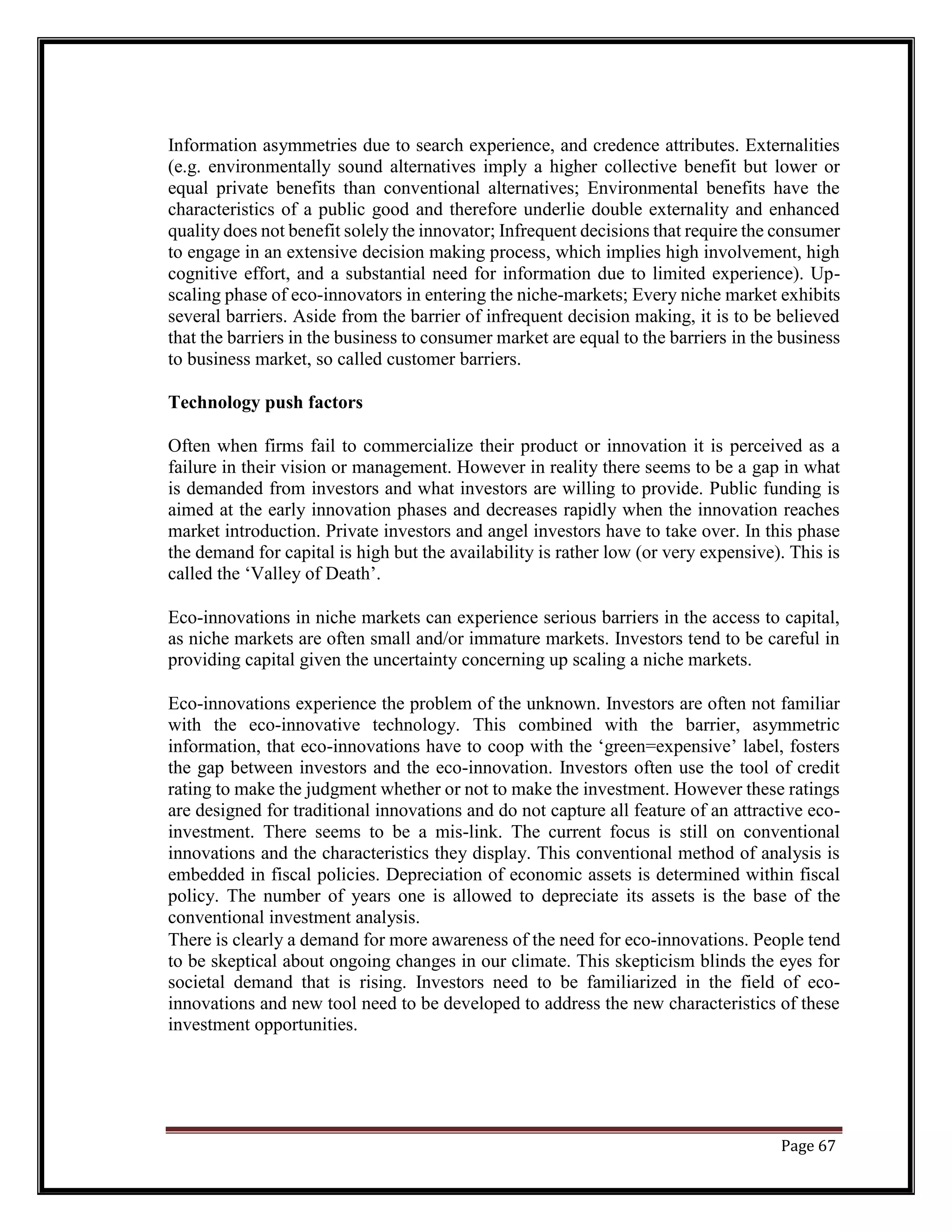 Information asymmetries due to search experience, and credence attributes. Externalities
(e.g. environmentally sound alternatives imply a higher collective benefit but lower or
equal private benefits than conventional alternatives; Environmental benefits have the
characteristics of a public good and therefore underlie double externality and enhanced
quality does not benefit solely the innovator; Infrequent decisions that require the consumer
to engage in an extensive decision making process, which implies high involvement, high
cognitive effort, and a substantial need for information due to limited experience). Up-
scaling phase of eco-innovators in entering the niche-markets; Every niche market exhibits
several barriers. Aside from the barrier of infrequent decision making, it is to be believed
that the barriers in the business to consumer market are equal to the barriers in the business
to business market, so called customer barriers.
Technology push factors
Often when firms fail to commercialize their product or innovation it is perceived as a
failure in their vision or management. However in reality there seems to be a gap in what
is demanded from investors and what investors are willing to provide. Public funding is
aimed at the early innovation phases and decreases rapidly when the innovation reaches
market introduction. Private investors and angel investors have to take over. In this phase
the demand for capital is high but the availability is rather low (or very expensive). This is
called the ‘Valley of Death’.
Eco-innovations in niche markets can experience serious barriers in the access to capital,
as niche markets are often small and/or immature markets. Investors tend to be careful in
providing capital given the uncertainty concerning up scaling a niche markets.
Eco-innovations experience the problem of the unknown. Investors are often not familiar
with the eco-innovative technology. This combined with the barrier, asymmetric
information, that eco-innovations have to coop with the ‘green=expensive’ label, fosters
the gap between investors and the eco-innovation. Investors often use the tool of credit
rating to make the judgment whether or not to make the investment. However these ratings
are designed for traditional innovations and do not capture all feature of an attractive eco-
investment. There seems to be a mis-link. The current focus is still on conventional
innovations and the characteristics they display. This conventional method of analysis is
embedded in fiscal policies. Depreciation of economic assets is determined within fiscal
policy. The number of years one is allowed to depreciate its assets is the base of the
conventional investment analysis.
There is clearly a demand for more awareness of the need for eco-innovations. People tend
to be skeptical about ongoing changes in our climate. This skepticism blinds the eyes for
societal demand that is rising. Investors need to be familiarized in the field of eco-
innovations and new tool need to be developed to address the new characteristics of these
investment opportunities.
Page 67
 
