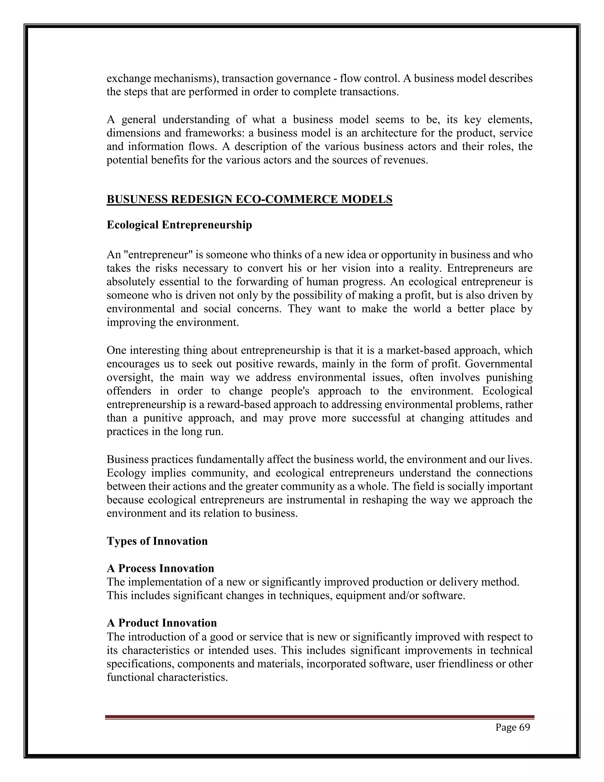 exchange mechanisms), transaction governance - flow control. A business model describes
the steps that are performed in order to complete transactions.
A general understanding of what a business model seems to be, its key elements,
dimensions and frameworks: a business model is an architecture for the product, service
and information flows. A description of the various business actors and their roles, the
potential benefits for the various actors and the sources of revenues.
BUSUNESS REDESIGN ECO-COMMERCE MODELS
Ecological Entrepreneurship
An "entrepreneur" is someone who thinks of a new idea or opportunity in business and who
takes the risks necessary to convert his or her vision into a reality. Entrepreneurs are
absolutely essential to the forwarding of human progress. An ecological entrepreneur is
someone who is driven not only by the possibility of making a profit, but is also driven by
environmental and social concerns. They want to make the world a better place by
improving the environment.
One interesting thing about entrepreneurship is that it is a market-based approach, which
encourages us to seek out positive rewards, mainly in the form of profit. Governmental
oversight, the main way we address environmental issues, often involves punishing
offenders in order to change people's approach to the environment. Ecological
entrepreneurship is a reward-based approach to addressing environmental problems, rather
than a punitive approach, and may prove more successful at changing attitudes and
practices in the long run.
Business practices fundamentally affect the business world, the environment and our lives.
Ecology implies community, and ecological entrepreneurs understand the connections
between their actions and the greater community as a whole. The field is socially important
because ecological entrepreneurs are instrumental in reshaping the way we approach the
environment and its relation to business.
Types of Innovation
A Process Innovation
The implementation of a new or significantly improved production or delivery method.
This includes significant changes in techniques, equipment and/or software.
A Product Innovation
The introduction of a good or service that is new or significantly improved with respect to
its characteristics or intended uses. This includes significant improvements in technical
specifications, components and materials, incorporated software, user friendliness or other
functional characteristics.
Page 69
 