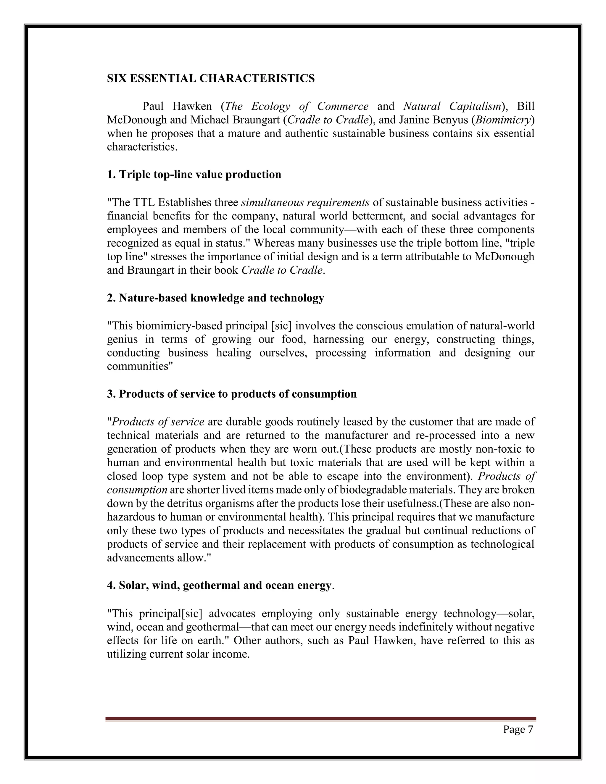 SIX ESSENTIAL CHARACTERISTICS
Paul Hawken (The Ecology of Commerce and Natural Capitalism), Bill
McDonough and Michael Braungart (Cradle to Cradle), and Janine Benyus (Biomimicry)
when he proposes that a mature and authentic sustainable business contains six essential
characteristics.
1. Triple top-line value production
"The TTL Establishes three simultaneous requirements of sustainable business activities -
financial benefits for the company, natural world betterment, and social advantages for
employees and members of the local community—with each of these three components
recognized as equal in status." Whereas many businesses use the triple bottom line, "triple
top line" stresses the importance of initial design and is a term attributable to McDonough
and Braungart in their book Cradle to Cradle.
2. Nature-based knowledge and technology
"This biomimicry-based principal [sic] involves the conscious emulation of natural-world
genius in terms of growing our food, harnessing our energy, constructing things,
conducting business healing ourselves, processing information and designing our
communities"
3. Products of service to products of consumption
"Products of service are durable goods routinely leased by the customer that are made of
technical materials and are returned to the manufacturer and re-processed into a new
generation of products when they are worn out.(These products are mostly non-toxic to
human and environmental health but toxic materials that are used will be kept within a
closed loop type system and not be able to escape into the environment). Products of
consumption are shorter lived items made only of biodegradable materials. They are broken
down by the detritus organisms after the products lose their usefulness.(These are also non-
hazardous to human or environmental health). This principal requires that we manufacture
only these two types of products and necessitates the gradual but continual reductions of
products of service and their replacement with products of consumption as technological
advancements allow."
4. Solar, wind, geothermal and ocean energy.
"This principal[sic] advocates employing only sustainable energy technology—solar,
wind, ocean and geothermal—that can meet our energy needs indefinitely without negative
effects for life on earth." Other authors, such as Paul Hawken, have referred to this as
utilizing current solar income.
Page 7
 