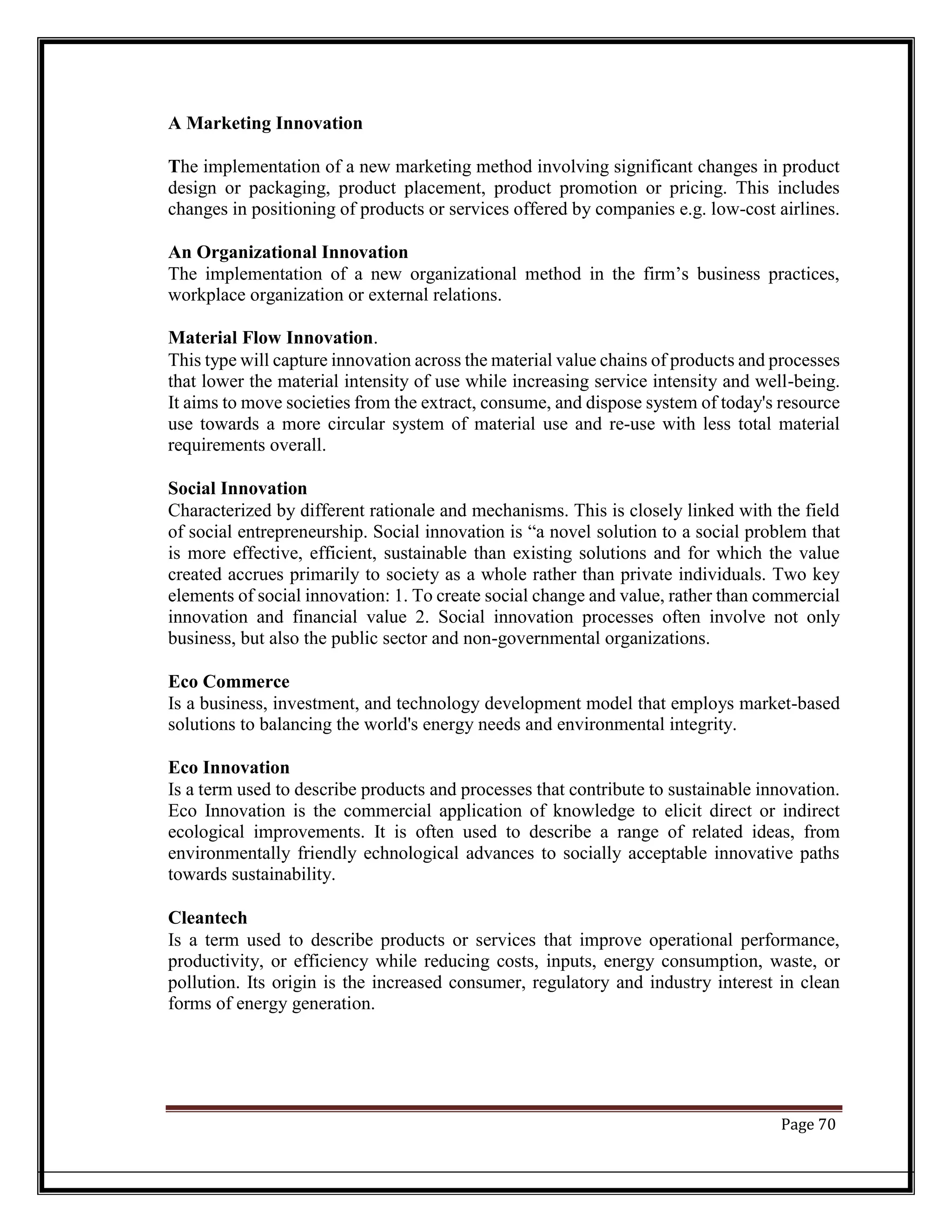 A Marketing Innovation
The implementation of a new marketing method involving significant changes in product
design or packaging, product placement, product promotion or pricing. This includes
changes in positioning of products or services offered by companies e.g. low-cost airlines.
An Organizational Innovation
The implementation of a new organizational method in the firm’s business practices,
workplace organization or external relations.
Material Flow Innovation.
This type will capture innovation across the material value chains of products and processes
that lower the material intensity of use while increasing service intensity and well-being.
It aims to move societies from the extract, consume, and dispose system of today's resource
use towards a more circular system of material use and re-use with less total material
requirements overall.
Social Innovation
Characterized by different rationale and mechanisms. This is closely linked with the field
of social entrepreneurship. Social innovation is “a novel solution to a social problem that
is more effective, efficient, sustainable than existing solutions and for which the value
created accrues primarily to society as a whole rather than private individuals. Two key
elements of social innovation: 1. To create social change and value, rather than commercial
innovation and financial value 2. Social innovation processes often involve not only
business, but also the public sector and non-governmental organizations.
Eco Commerce
Is a business, investment, and technology development model that employs market-based
solutions to balancing the world's energy needs and environmental integrity.
Eco Innovation
Is a term used to describe products and processes that contribute to sustainable innovation.
Eco Innovation is the commercial application of knowledge to elicit direct or indirect
ecological improvements. It is often used to describe a range of related ideas, from
environmentally friendly echnological advances to socially acceptable innovative paths
towards sustainability.
Cleantech
Is a term used to describe products or services that improve operational performance,
productivity, or efficiency while reducing costs, inputs, energy consumption, waste, or
pollution. Its origin is the increased consumer, regulatory and industry interest in clean
forms of energy generation.
Page 70
 