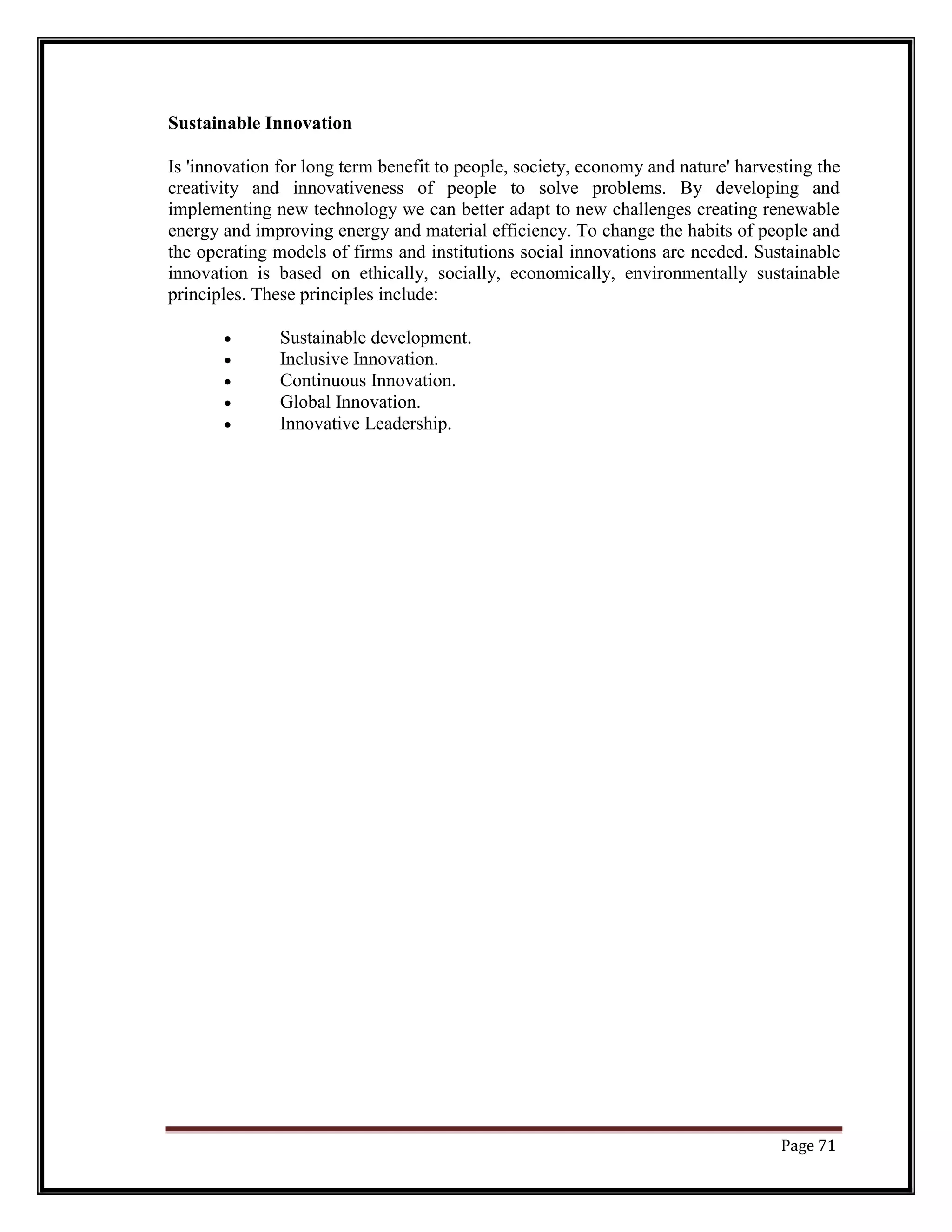 Sustainable Innovation
Is 'innovation for long term benefit to people, society, economy and nature' harvesting the
creativity and innovativeness of people to solve problems. By developing and
implementing new technology we can better adapt to new challenges creating renewable
energy and improving energy and material efficiency. To change the habits of people and
the operating models of firms and institutions social innovations are needed. Sustainable
innovation is based on ethically, socially, economically, environmentally sustainable
principles. These principles include:
• Sustainable development.
• Inclusive Innovation.
• Continuous Innovation.
• Global Innovation.
• Innovative Leadership.
Page 71
 