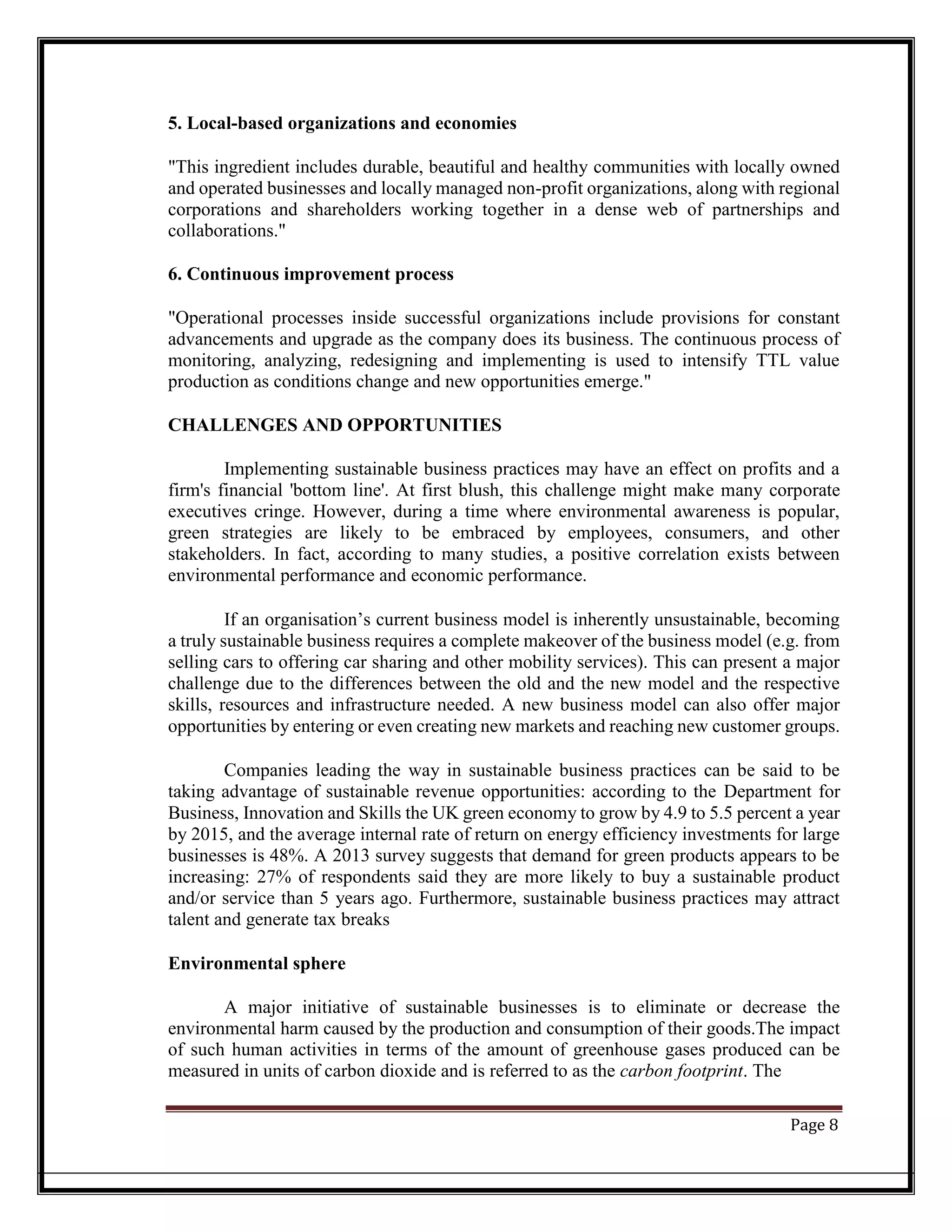 5. Local-based organizations and economies
"This ingredient includes durable, beautiful and healthy communities with locally owned
and operated businesses and locally managed non-profit organizations, along with regional
corporations and shareholders working together in a dense web of partnerships and
collaborations."
6. Continuous improvement process
"Operational processes inside successful organizations include provisions for constant
advancements and upgrade as the company does its business. The continuous process of
monitoring, analyzing, redesigning and implementing is used to intensify TTL value
production as conditions change and new opportunities emerge."
CHALLENGES AND OPPORTUNITIES
Implementing sustainable business practices may have an effect on profits and a
firm's financial 'bottom line'. At first blush, this challenge might make many corporate
executives cringe. However, during a time where environmental awareness is popular,
green strategies are likely to be embraced by employees, consumers, and other
stakeholders. In fact, according to many studies, a positive correlation exists between
environmental performance and economic performance.
If an organisation’s current business model is inherently unsustainable, becoming
a truly sustainable business requires a complete makeover of the business model (e.g. from
selling cars to offering car sharing and other mobility services). This can present a major
challenge due to the differences between the old and the new model and the respective
skills, resources and infrastructure needed. A new business model can also offer major
opportunities by entering or even creating new markets and reaching new customer groups.
Companies leading the way in sustainable business practices can be said to be
taking advantage of sustainable revenue opportunities: according to the Department for
Business, Innovation and Skills the UK green economy to grow by 4.9 to 5.5 percent a year
by 2015, and the average internal rate of return on energy efficiency investments for large
businesses is 48%. A 2013 survey suggests that demand for green products appears to be
increasing: 27% of respondents said they are more likely to buy a sustainable product
and/or service than 5 years ago. Furthermore, sustainable business practices may attract
talent and generate tax breaks
Environmental sphere
A major initiative of sustainable businesses is to eliminate or decrease the
environmental harm caused by the production and consumption of their goods.The impact
of such human activities in terms of the amount of greenhouse gases produced can be
measured in units of carbon dioxide and is referred to as the carbon footprint. The
Page 8
 