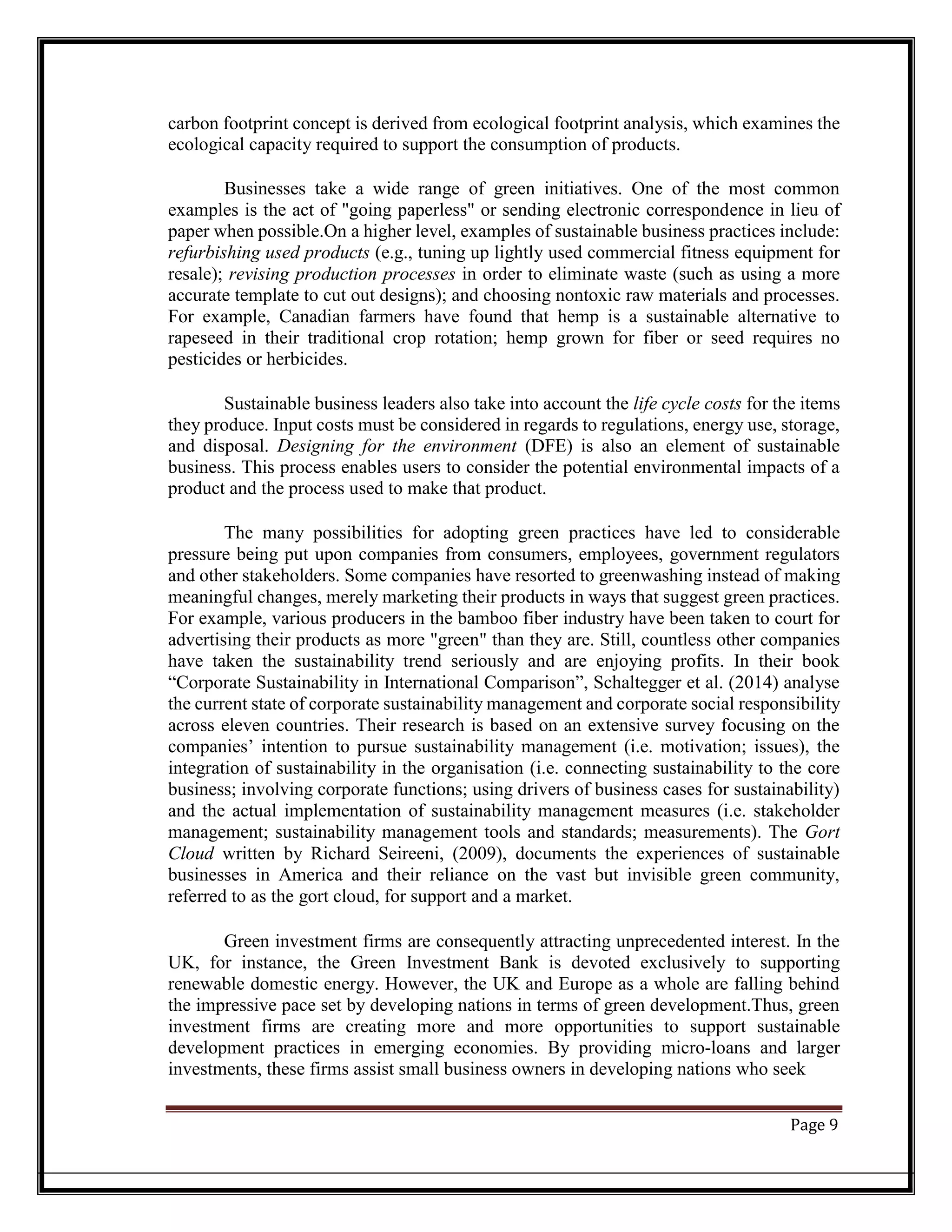 carbon footprint concept is derived from ecological footprint analysis, which examines the
ecological capacity required to support the consumption of products.
Businesses take a wide range of green initiatives. One of the most common
examples is the act of "going paperless" or sending electronic correspondence in lieu of
paper when possible.On a higher level, examples of sustainable business practices include:
refurbishing used products (e.g., tuning up lightly used commercial fitness equipment for
resale); revising production processes in order to eliminate waste (such as using a more
accurate template to cut out designs); and choosing nontoxic raw materials and processes.
For example, Canadian farmers have found that hemp is a sustainable alternative to
rapeseed in their traditional crop rotation; hemp grown for fiber or seed requires no
pesticides or herbicides.
Sustainable business leaders also take into account the life cycle costs for the items
they produce. Input costs must be considered in regards to regulations, energy use, storage,
and disposal. Designing for the environment (DFE) is also an element of sustainable
business. This process enables users to consider the potential environmental impacts of a
product and the process used to make that product.
The many possibilities for adopting green practices have led to considerable
pressure being put upon companies from consumers, employees, government regulators
and other stakeholders. Some companies have resorted to greenwashing instead of making
meaningful changes, merely marketing their products in ways that suggest green practices.
For example, various producers in the bamboo fiber industry have been taken to court for
advertising their products as more "green" than they are. Still, countless other companies
have taken the sustainability trend seriously and are enjoying profits. In their book
“Corporate Sustainability in International Comparison”, Schaltegger et al. (2014) analyse
the current state of corporate sustainability management and corporate social responsibility
across eleven countries. Their research is based on an extensive survey focusing on the
companies’ intention to pursue sustainability management (i.e. motivation; issues), the
integration of sustainability in the organisation (i.e. connecting sustainability to the core
business; involving corporate functions; using drivers of business cases for sustainability)
and the actual implementation of sustainability management measures (i.e. stakeholder
management; sustainability management tools and standards; measurements). The Gort
Cloud written by Richard Seireeni, (2009), documents the experiences of sustainable
businesses in America and their reliance on the vast but invisible green community,
referred to as the gort cloud, for support and a market.
Green investment firms are consequently attracting unprecedented interest. In the
UK, for instance, the Green Investment Bank is devoted exclusively to supporting
renewable domestic energy. However, the UK and Europe as a whole are falling behind
the impressive pace set by developing nations in terms of green development.Thus, green
investment firms are creating more and more opportunities to support sustainable
development practices in emerging economies. By providing micro-loans and larger
investments, these firms assist small business owners in developing nations who seek
Page 9
 