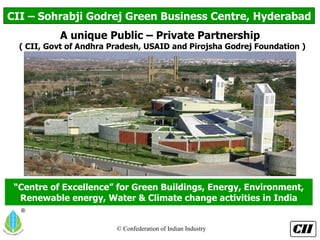 “ Centre of Excellence” for Green Buildings, Energy, Environment, Renewable energy, Water & Climate change activities in India CII – Sohrabji Godrej Green Business Centre, Hyderabad A unique Public – Private Partnership ( CII, Govt of Andhra Pradesh, USAID and Pirojsha Godrej Foundation ) 