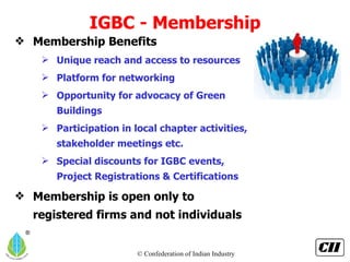IGBC - Membership Membership Benefits  Unique reach and access to resources Platform for networking Opportunity for advocacy of Green Buildings Participation in local chapter activities, stakeholder meetings etc. Special discounts for IGBC events, Project Registrations & Certifications Membership is open only to registered firms and not individuals 