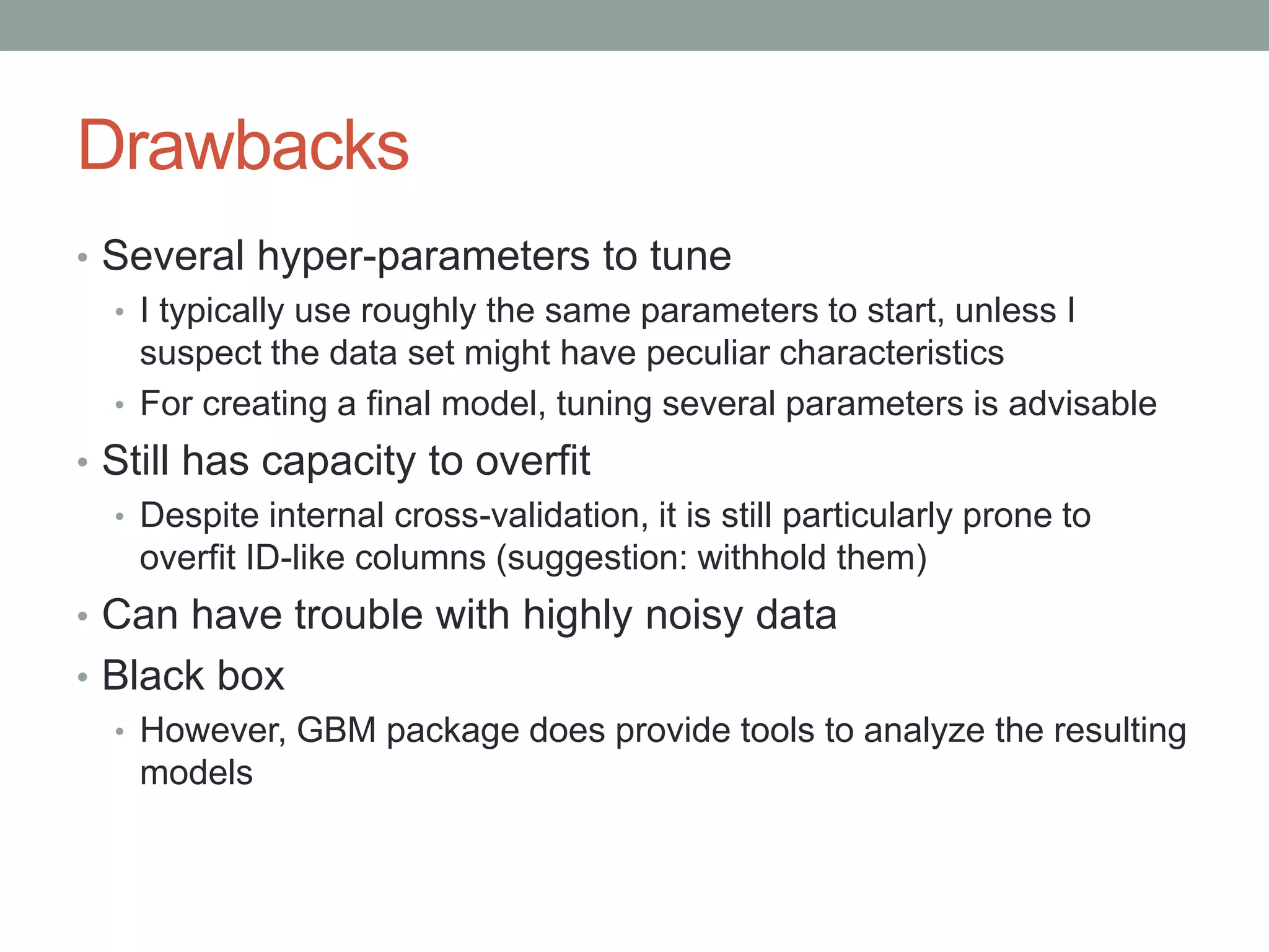 Drawbacks
• Several hyper-parameters to tune
• I typically use roughly the same parameters to start, unless I
suspect the data set might have peculiar characteristics
• For creating a final model, tuning several parameters is advisable
• Still has capacity to overfit
• Despite internal cross-validation, it is still particularly prone to
overfit ID-like columns (suggestion: withhold them)
• Can have trouble with highly noisy data
• Black box
• However, GBM package does provide tools to analyze the resulting
models
 
