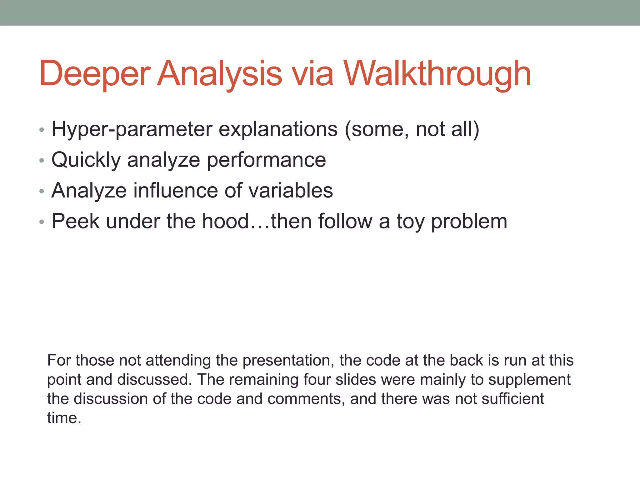 Deeper Analysis via Walkthrough
• Hyper-parameter explanations (some, not all)
• Quickly analyze performance
• Analyze influence of variables
• Peek under the hood…then follow a toy problem
For those not attending the presentation, the code at the back is run at this
point and discussed. The remaining four slides were mainly to supplement
the discussion of the code and comments, and there was not sufficient
time.
 