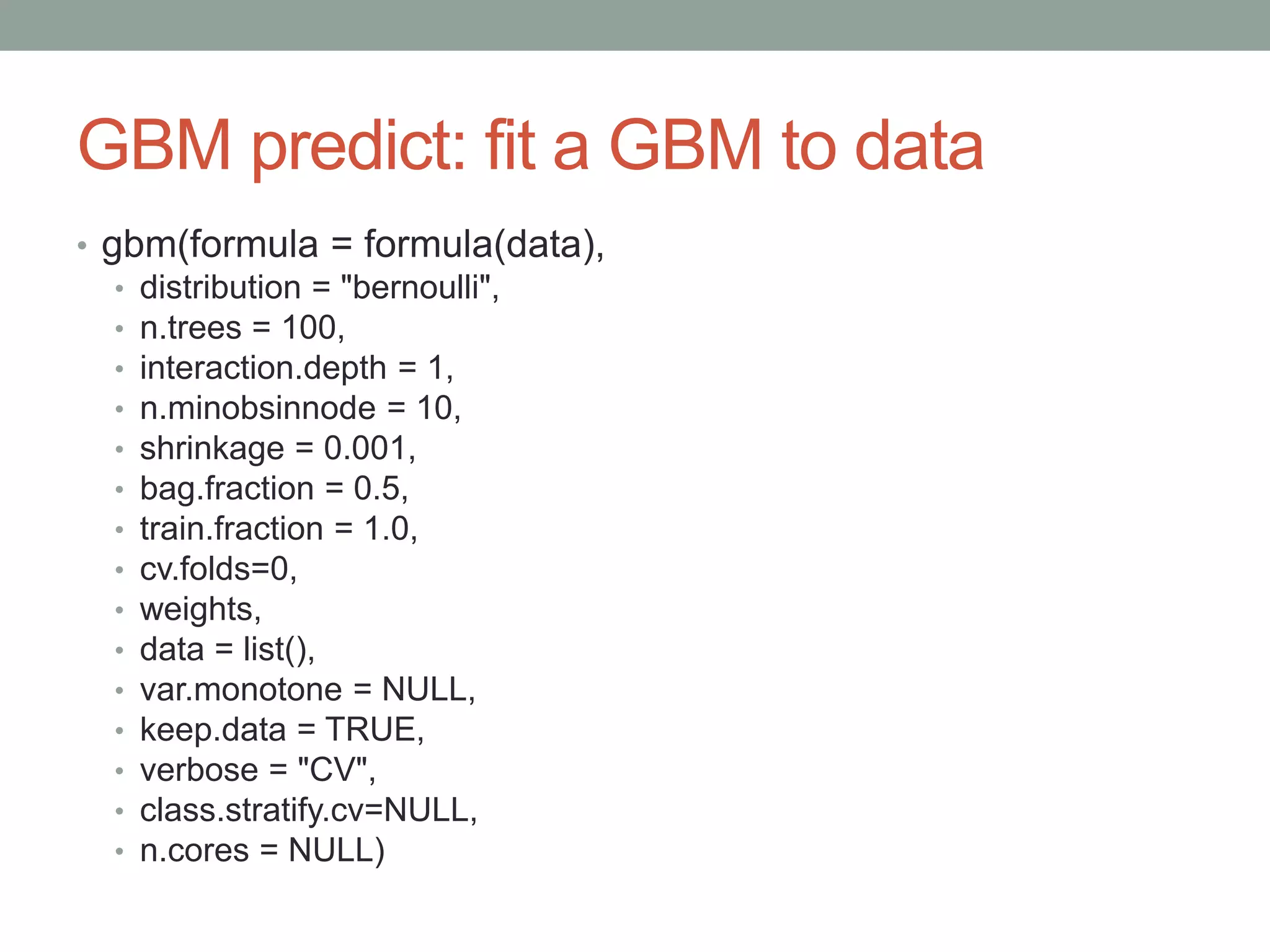 GBM predict: fit a GBM to data
• gbm(formula = formula(data),
• distribution = "bernoulli",
• n.trees = 100,
• interaction.depth = 1,
• n.minobsinnode = 10,
• shrinkage = 0.001,
• bag.fraction = 0.5,
• train.fraction = 1.0,
• cv.folds=0,
• weights,
• data = list(),
• var.monotone = NULL,
• keep.data = TRUE,
• verbose = "CV",
• class.stratify.cv=NULL,
• n.cores = NULL)
 