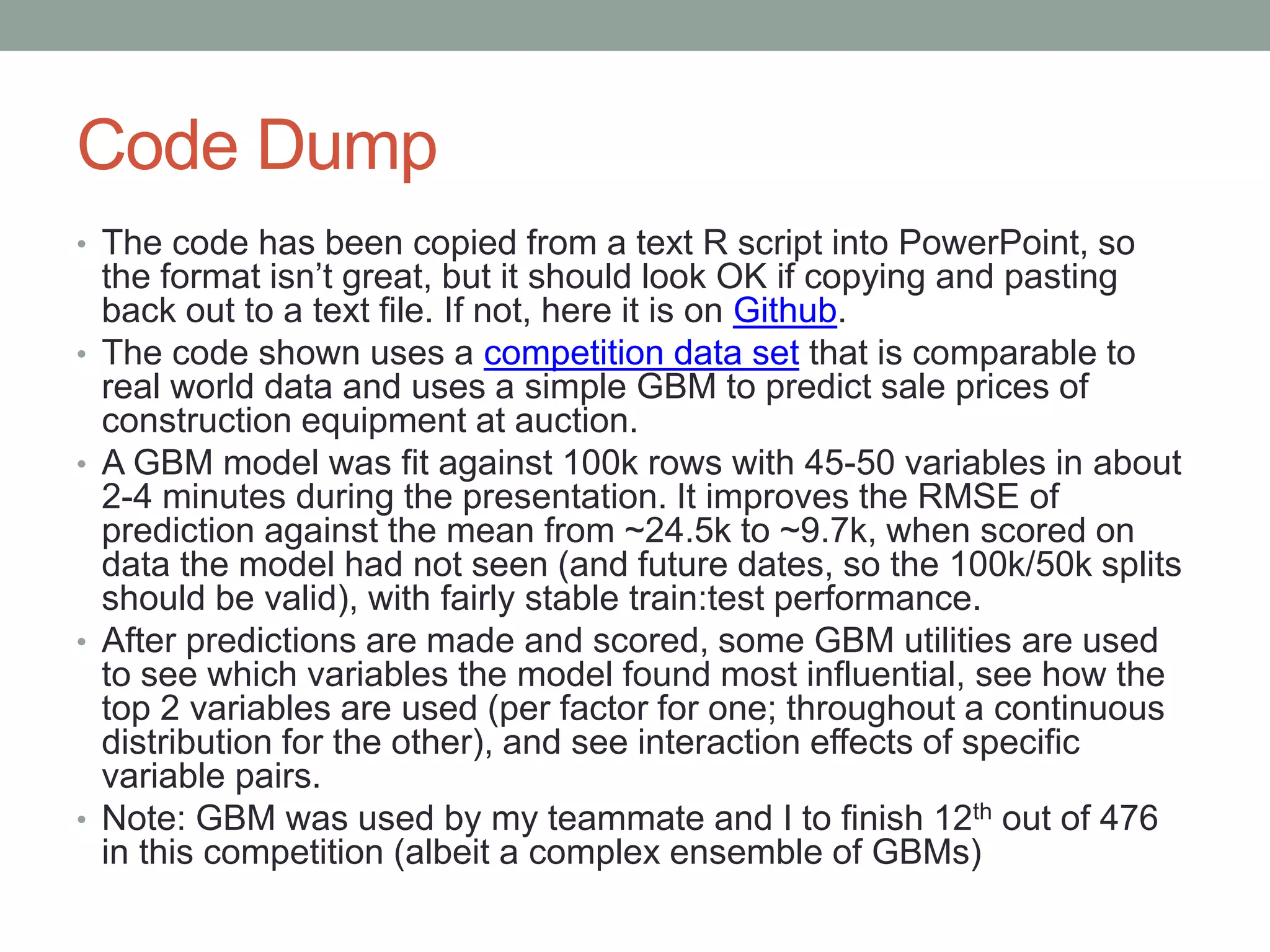 Code Dump
• The code has been copied from a text R script into PowerPoint, so
the format isn’t great, but it should look OK if copying and pasting
back out to a text file. If not, here it is on Github.
• The code shown uses a competition data set that is comparable to
real world data and uses a simple GBM to predict sale prices of
construction equipment at auction.
• A GBM model was fit against 100k rows with 45-50 variables in about
2-4 minutes during the presentation. It improves the RMSE of
prediction against the mean from ~24.5k to ~9.7k, when scored on
data the model had not seen (and future dates, so the 100k/50k splits
should be valid), with fairly stable train:test performance.
• After predictions are made and scored, some GBM utilities are used
to see which variables the model found most influential, see how the
top 2 variables are used (per factor for one; throughout a continuous
distribution for the other), and see interaction effects of specific
variable pairs.
• Note: GBM was used by my teammate and I to finish 12th out of 476
in this competition (albeit a complex ensemble of GBMs)
 