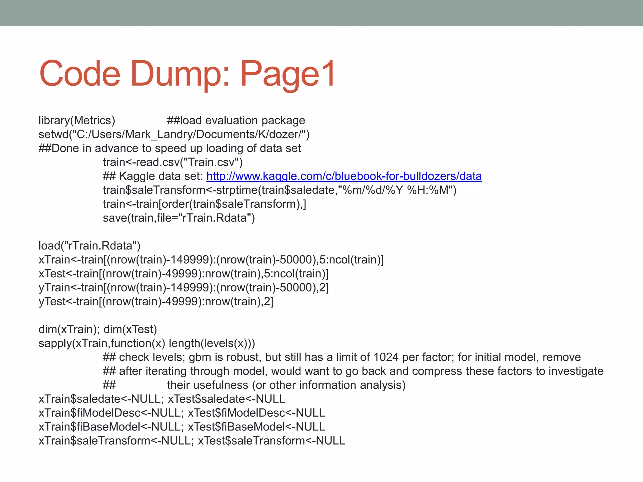Code Dump: Page1
library(Metrics) ##load evaluation package
setwd("C:/Users/Mark_Landry/Documents/K/dozer/")
##Done in advance to speed up loading of data set
train<-read.csv("Train.csv")
## Kaggle data set: http://www.kaggle.com/c/bluebook-for-bulldozers/data
train$saleTransform<-strptime(train$saledate,"%m/%d/%Y %H:%M")
train<-train[order(train$saleTransform),]
save(train,file="rTrain.Rdata")
load("rTrain.Rdata")
xTrain<-train[(nrow(train)-149999):(nrow(train)-50000),5:ncol(train)]
xTest<-train[(nrow(train)-49999):nrow(train),5:ncol(train)]
yTrain<-train[(nrow(train)-149999):(nrow(train)-50000),2]
yTest<-train[(nrow(train)-49999):nrow(train),2]
dim(xTrain); dim(xTest)
sapply(xTrain,function(x) length(levels(x)))
## check levels; gbm is robust, but still has a limit of 1024 per factor; for initial model, remove
## after iterating through model, would want to go back and compress these factors to investigate
## their usefulness (or other information analysis)
xTrain$saledate<-NULL; xTest$saledate<-NULL
xTrain$fiModelDesc<-NULL; xTest$fiModelDesc<-NULL
xTrain$fiBaseModel<-NULL; xTest$fiBaseModel<-NULL
xTrain$saleTransform<-NULL; xTest$saleTransform<-NULL
 