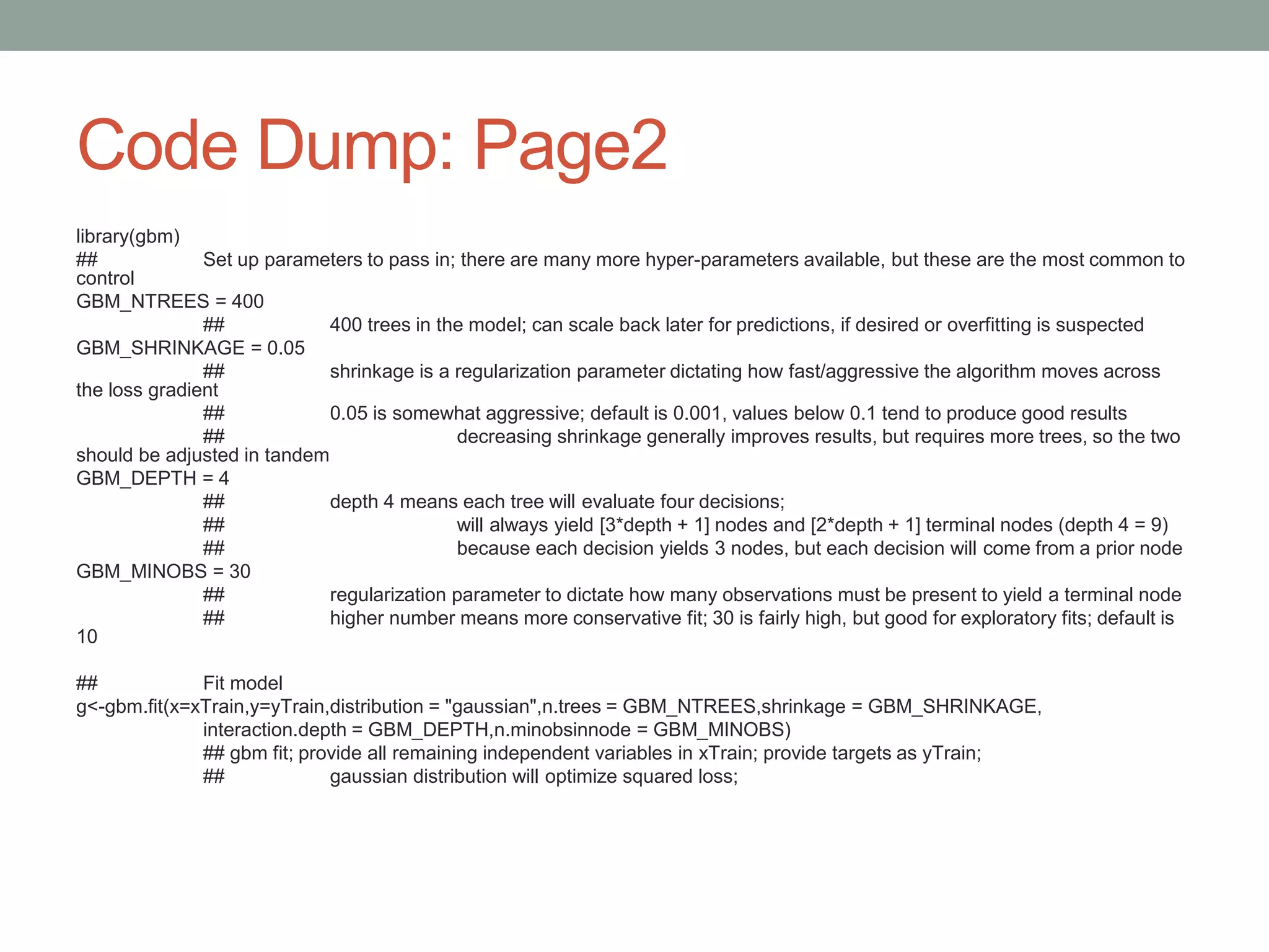 Code Dump: Page2
library(gbm)
## Set up parameters to pass in; there are many more hyper-parameters available, but these are the most common to
control
GBM_NTREES = 400
## 400 trees in the model; can scale back later for predictions, if desired or overfitting is suspected
GBM_SHRINKAGE = 0.05
## shrinkage is a regularization parameter dictating how fast/aggressive the algorithm moves across
the loss gradient
## 0.05 is somewhat aggressive; default is 0.001, values below 0.1 tend to produce good results
## decreasing shrinkage generally improves results, but requires more trees, so the two
should be adjusted in tandem
GBM_DEPTH = 4
## depth 4 means each tree will evaluate four decisions;
## will always yield [3*depth + 1] nodes and [2*depth + 1] terminal nodes (depth 4 = 9)
## because each decision yields 3 nodes, but each decision will come from a prior node
GBM_MINOBS = 30
## regularization parameter to dictate how many observations must be present to yield a terminal node
## higher number means more conservative fit; 30 is fairly high, but good for exploratory fits; default is
10
## Fit model
g<-gbm.fit(x=xTrain,y=yTrain,distribution = "gaussian",n.trees = GBM_NTREES,shrinkage = GBM_SHRINKAGE,
interaction.depth = GBM_DEPTH,n.minobsinnode = GBM_MINOBS)
## gbm fit; provide all remaining independent variables in xTrain; provide targets as yTrain;
## gaussian distribution will optimize squared loss;
 