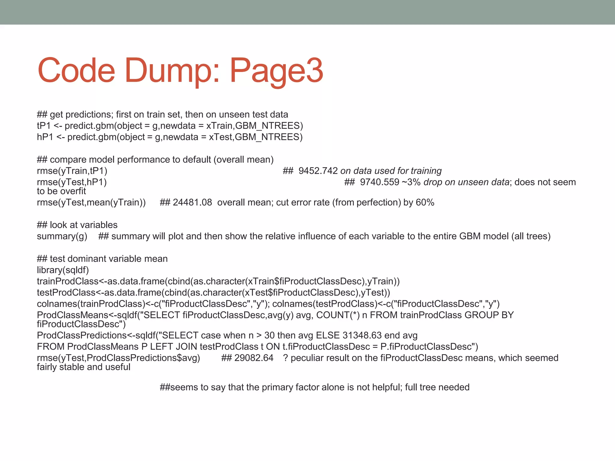 Code Dump: Page3
## get predictions; first on train set, then on unseen test data
tP1 <- predict.gbm(object = g,newdata = xTrain,GBM_NTREES)
hP1 <- predict.gbm(object = g,newdata = xTest,GBM_NTREES)
## compare model performance to default (overall mean)
rmse(yTrain,tP1) ## 9452.742 on data used for training
rmse(yTest,hP1) ## 9740.559 ~3% drop on unseen data; does not seem
to be overfit
rmse(yTest,mean(yTrain)) ## 24481.08 overall mean; cut error rate (from perfection) by 60%
## look at variables
summary(g) ## summary will plot and then show the relative influence of each variable to the entire GBM model (all trees)
## test dominant variable mean
library(sqldf)
trainProdClass<-as.data.frame(cbind(as.character(xTrain$fiProductClassDesc),yTrain))
testProdClass<-as.data.frame(cbind(as.character(xTest$fiProductClassDesc),yTest))
colnames(trainProdClass)<-c("fiProductClassDesc","y"); colnames(testProdClass)<-c("fiProductClassDesc","y")
ProdClassMeans<-sqldf("SELECT fiProductClassDesc,avg(y) avg, COUNT(*) n FROM trainProdClass GROUP BY
fiProductClassDesc")
ProdClassPredictions<-sqldf("SELECT case when n > 30 then avg ELSE 31348.63 end avg
FROM ProdClassMeans P LEFT JOIN testProdClass t ON t.fiProductClassDesc = P.fiProductClassDesc")
rmse(yTest,ProdClassPredictions$avg) ## 29082.64 ? peculiar result on the fiProductClassDesc means, which seemed
fairly stable and useful
##seems to say that the primary factor alone is not helpful; full tree needed
 