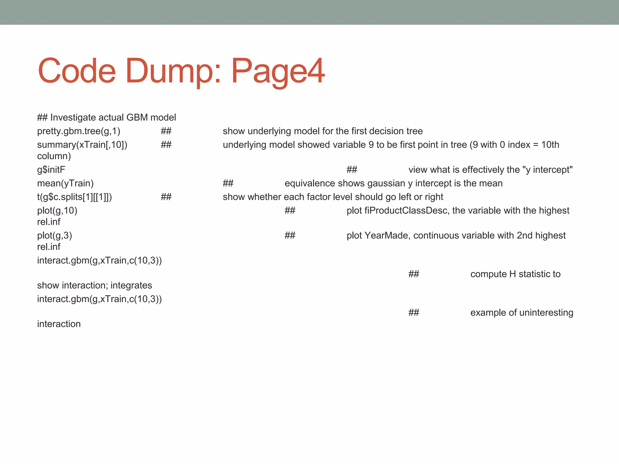 Code Dump: Page4
## Investigate actual GBM model
pretty.gbm.tree(g,1) ## show underlying model for the first decision tree
summary(xTrain[,10]) ## underlying model showed variable 9 to be first point in tree (9 with 0 index = 10th
column)
g$initF ## view what is effectively the "y intercept"
mean(yTrain) ## equivalence shows gaussian y intercept is the mean
t(g$c.splits[1][[1]]) ## show whether each factor level should go left or right
plot(g,10) ## plot fiProductClassDesc, the variable with the highest
rel.inf
plot(g,3) ## plot YearMade, continuous variable with 2nd highest
rel.inf
interact.gbm(g,xTrain,c(10,3))
## compute H statistic to
show interaction; integrates
interact.gbm(g,xTrain,c(10,3))
## example of uninteresting
interaction
 