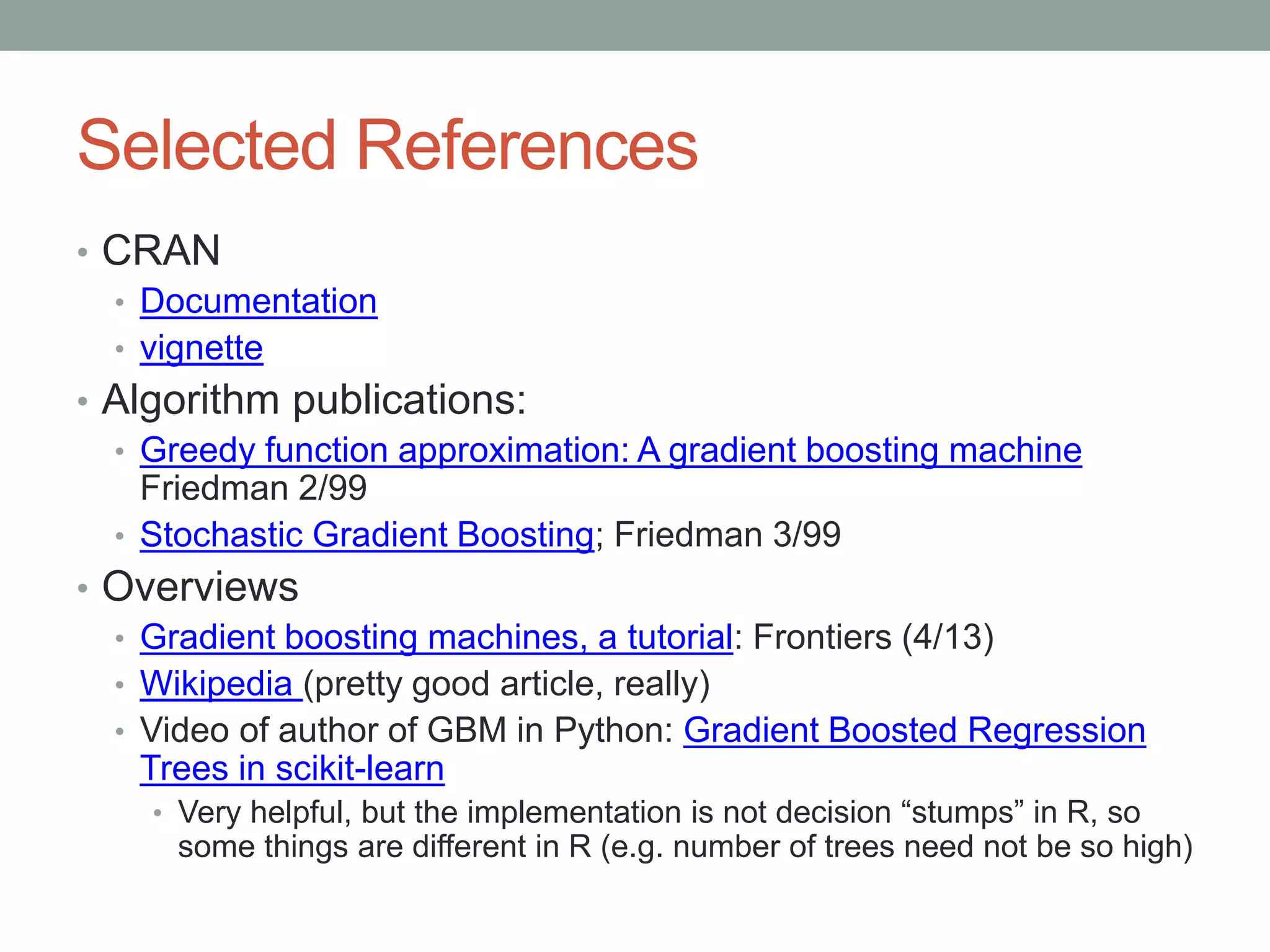 Selected References
• CRAN
• Documentation
• vignette
• Algorithm publications:
• Greedy function approximation: A gradient boosting machine
Friedman 2/99
• Stochastic Gradient Boosting; Friedman 3/99
• Overviews
• Gradient boosting machines, a tutorial: Frontiers (4/13)
• Wikipedia (pretty good article, really)
• Video of author of GBM in Python: Gradient Boosted Regression
Trees in scikit-learn
• Very helpful, but the implementation is not decision “stumps” in R, so
some things are different in R (e.g. number of trees need not be so high)
 