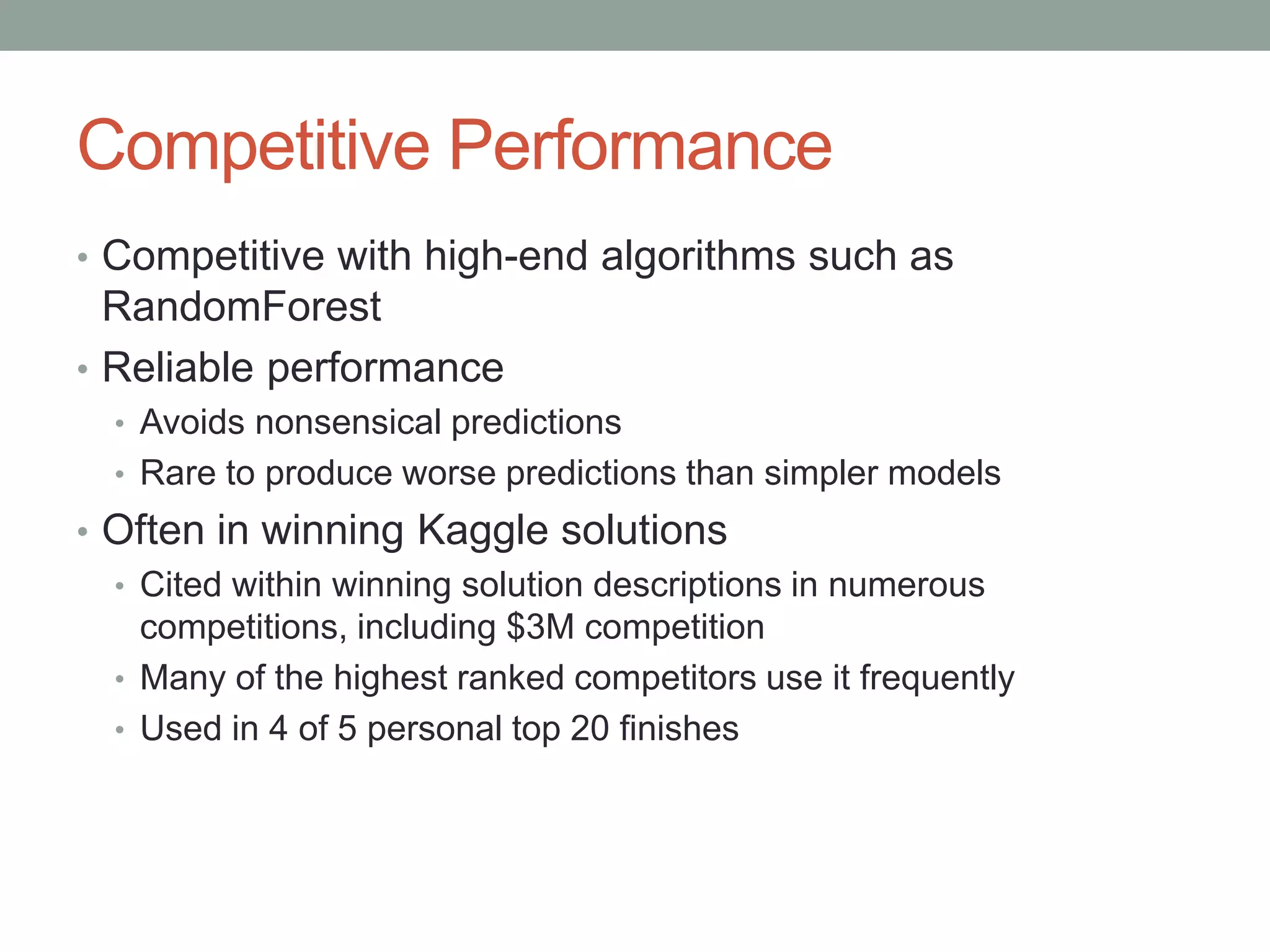 Competitive Performance
• Competitive with high-end algorithms such as
RandomForest
• Reliable performance
• Avoids nonsensical predictions
• Rare to produce worse predictions than simpler models
• Often in winning Kaggle solutions
• Cited within winning solution descriptions in numerous
competitions, including $3M competition
• Many of the highest ranked competitors use it frequently
• Used in 4 of 5 personal top 20 finishes
 