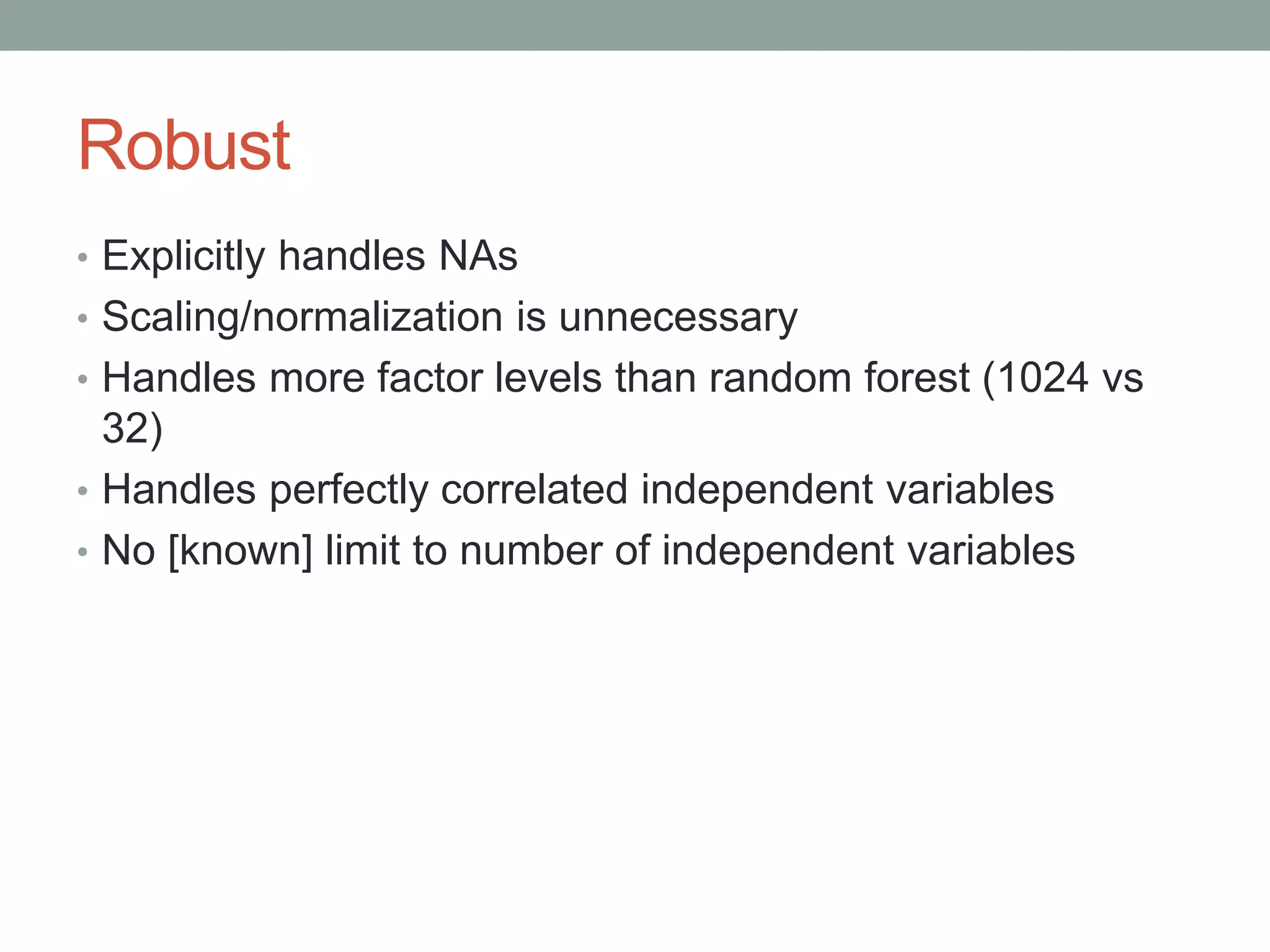 Robust
• Explicitly handles NAs
• Scaling/normalization is unnecessary
• Handles more factor levels than random forest (1024 vs
32)
• Handles perfectly correlated independent variables
• No [known] limit to number of independent variables
 