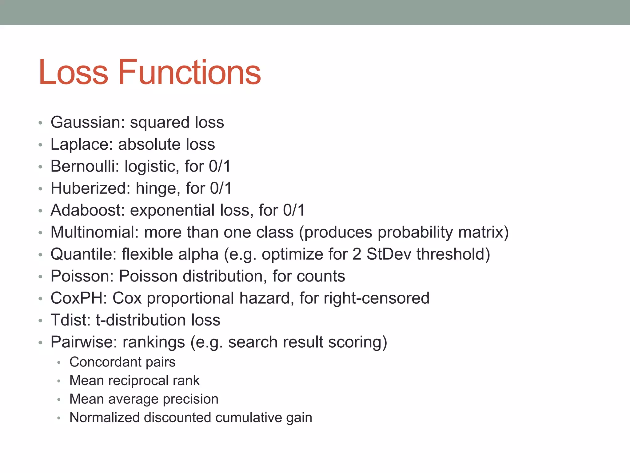 Loss Functions
• Gaussian: squared loss
• Laplace: absolute loss
• Bernoulli: logistic, for 0/1
• Huberized: hinge, for 0/1
• Adaboost: exponential loss, for 0/1
• Multinomial: more than one class (produces probability matrix)
• Quantile: flexible alpha (e.g. optimize for 2 StDev threshold)
• Poisson: Poisson distribution, for counts
• CoxPH: Cox proportional hazard, for right-censored
• Tdist: t-distribution loss
• Pairwise: rankings (e.g. search result scoring)
• Concordant pairs
• Mean reciprocal rank
• Mean average precision
• Normalized discounted cumulative gain
 