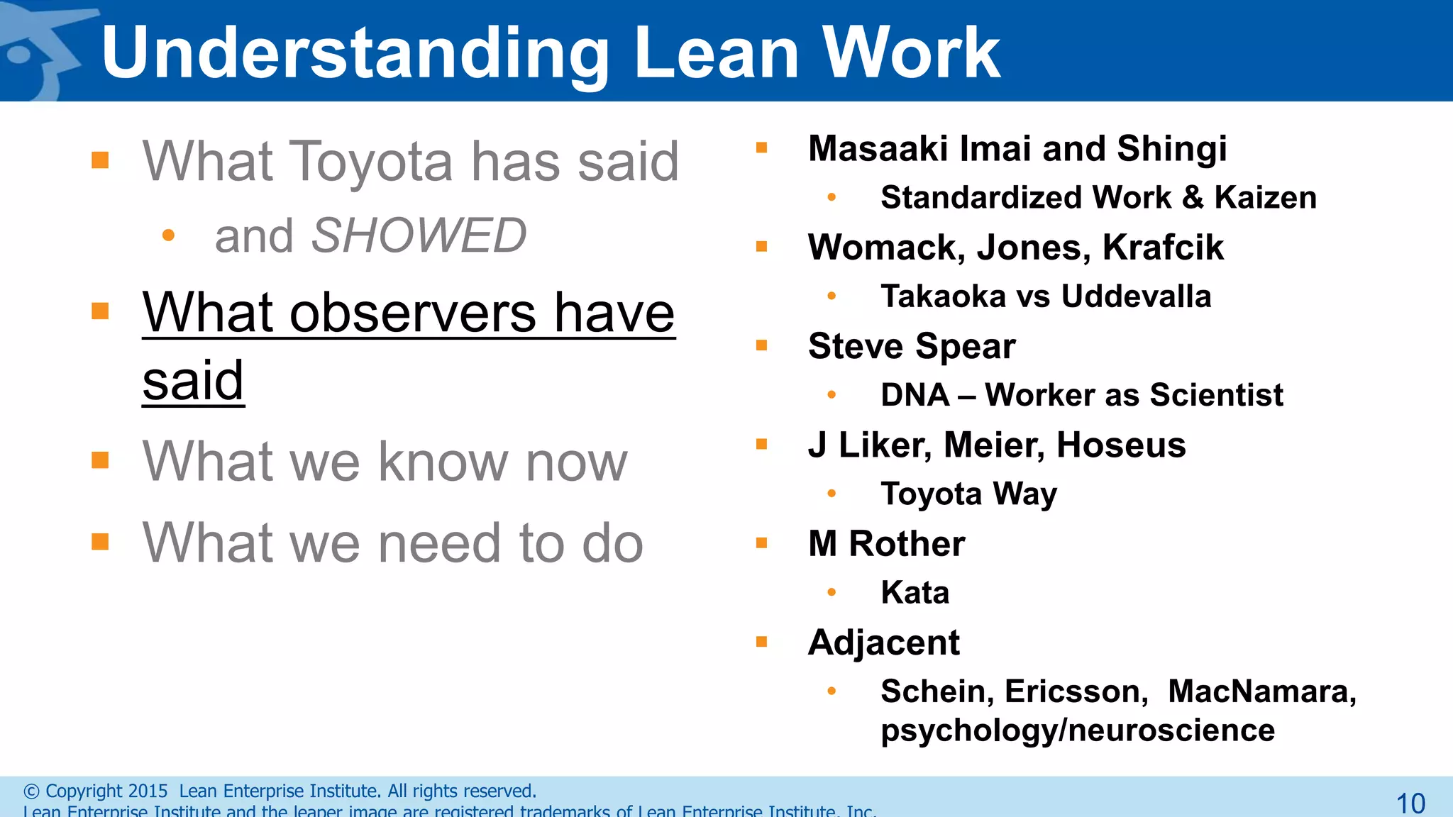 © Copyright 2015 Lean Enterprise Institute. All rights reserved.
Understanding Lean Work
 What Toyota has said
• and SHOWED
 What observers have
said
 What we know now
 What we need to do
 Masaaki Imai and Shingi
• Standardized Work & Kaizen
 Womack, Jones, Krafcik
• Takaoka vs Uddevalla
 Steve Spear
• DNA – Worker as Scientist
 J Liker, Meier, Hoseus
• Toyota Way
 M Rother
• Kata
 Adjacent
• Schein, Ericsson, MacNamara,
psychology/neuroscience
10
 