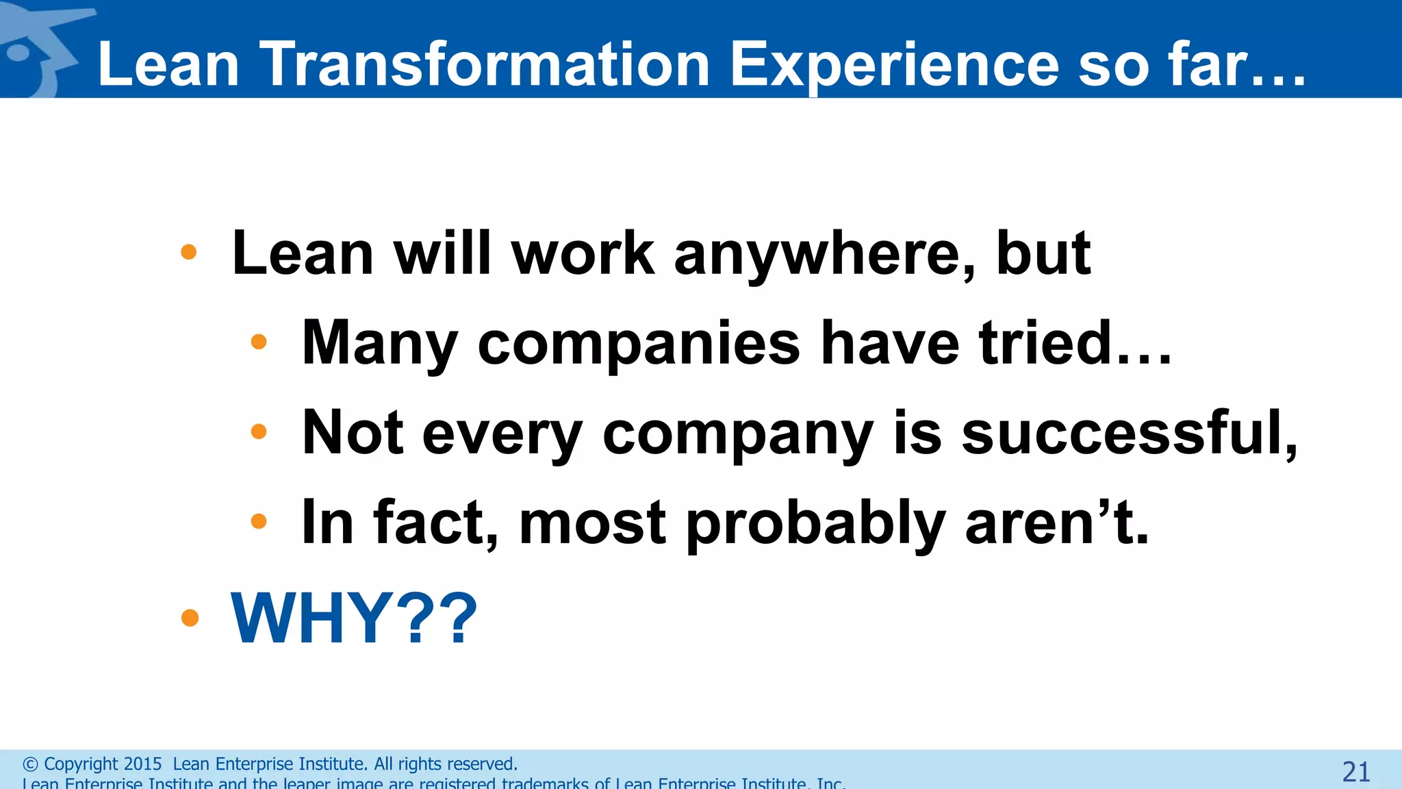 © Copyright 2015 Lean Enterprise Institute. All rights reserved.
Lean Transformation Experience so far…
• Lean will work anywhere, but
• Many companies have tried…
• Not every company is successful,
• In fact, most probably aren’t.
• WHY??
21
 