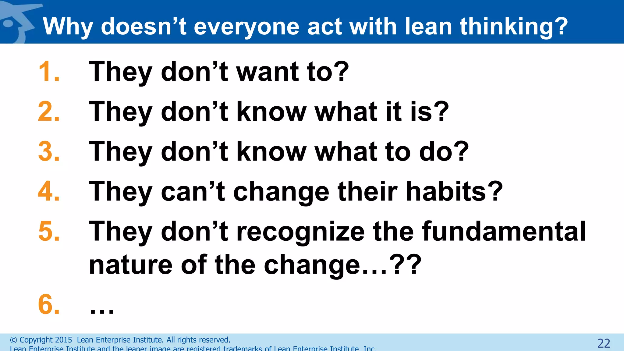 © Copyright 2015 Lean Enterprise Institute. All rights reserved.
Why doesn’t everyone act with lean thinking?
1. They don’t want to?
2. They don’t know what it is?
3. They don’t know what to do?
4. They can’t change their habits?
5. They don’t recognize the fundamental
nature of the change…??
6. …
22
 