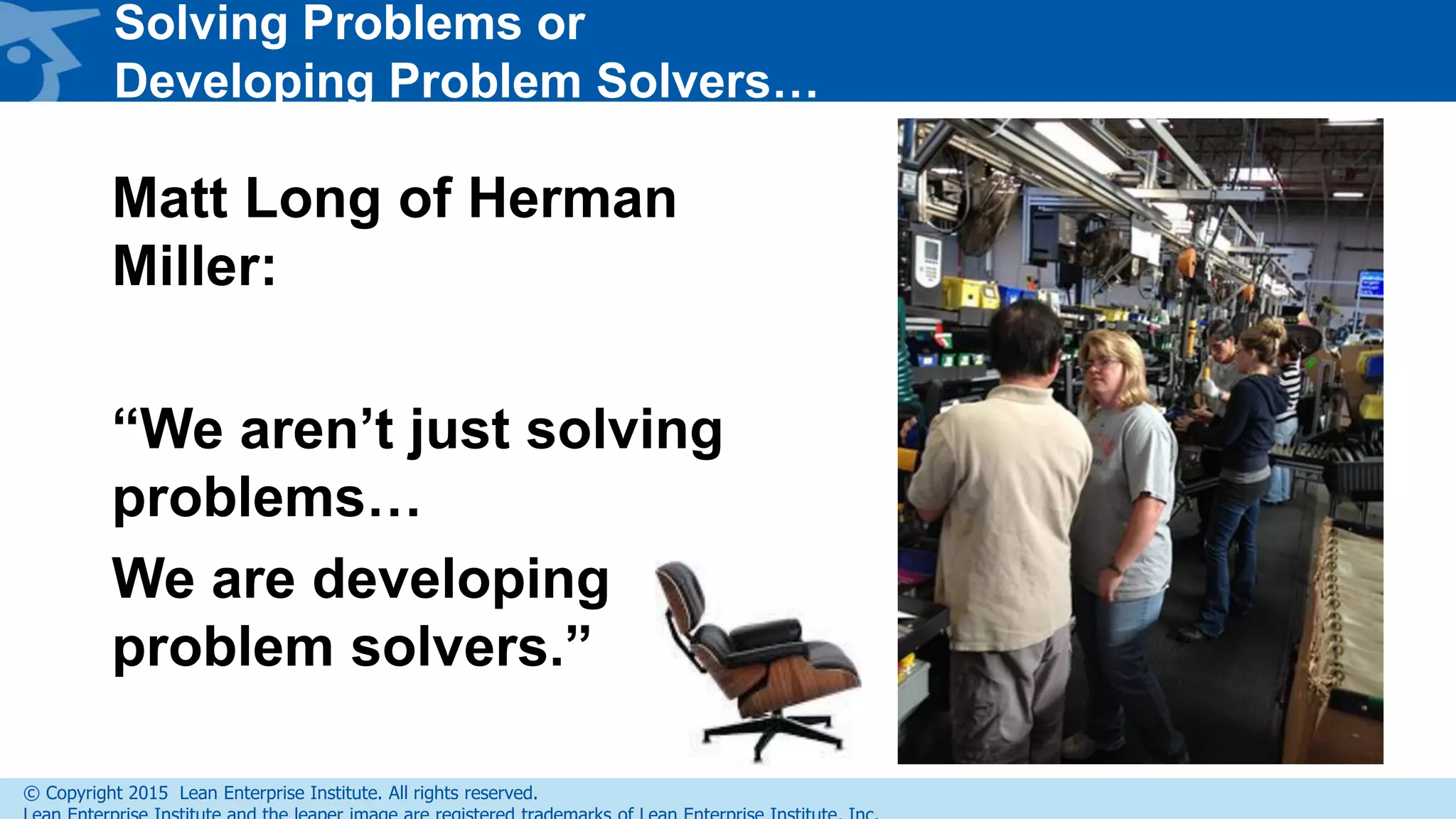 © Copyright 2015 Lean Enterprise Institute. All rights reserved.
Solving Problems or
Developing Problem Solvers…
Matt Long of Herman
Miller:
“We aren’t just solving
problems…
We are developing
problem solvers.”
 