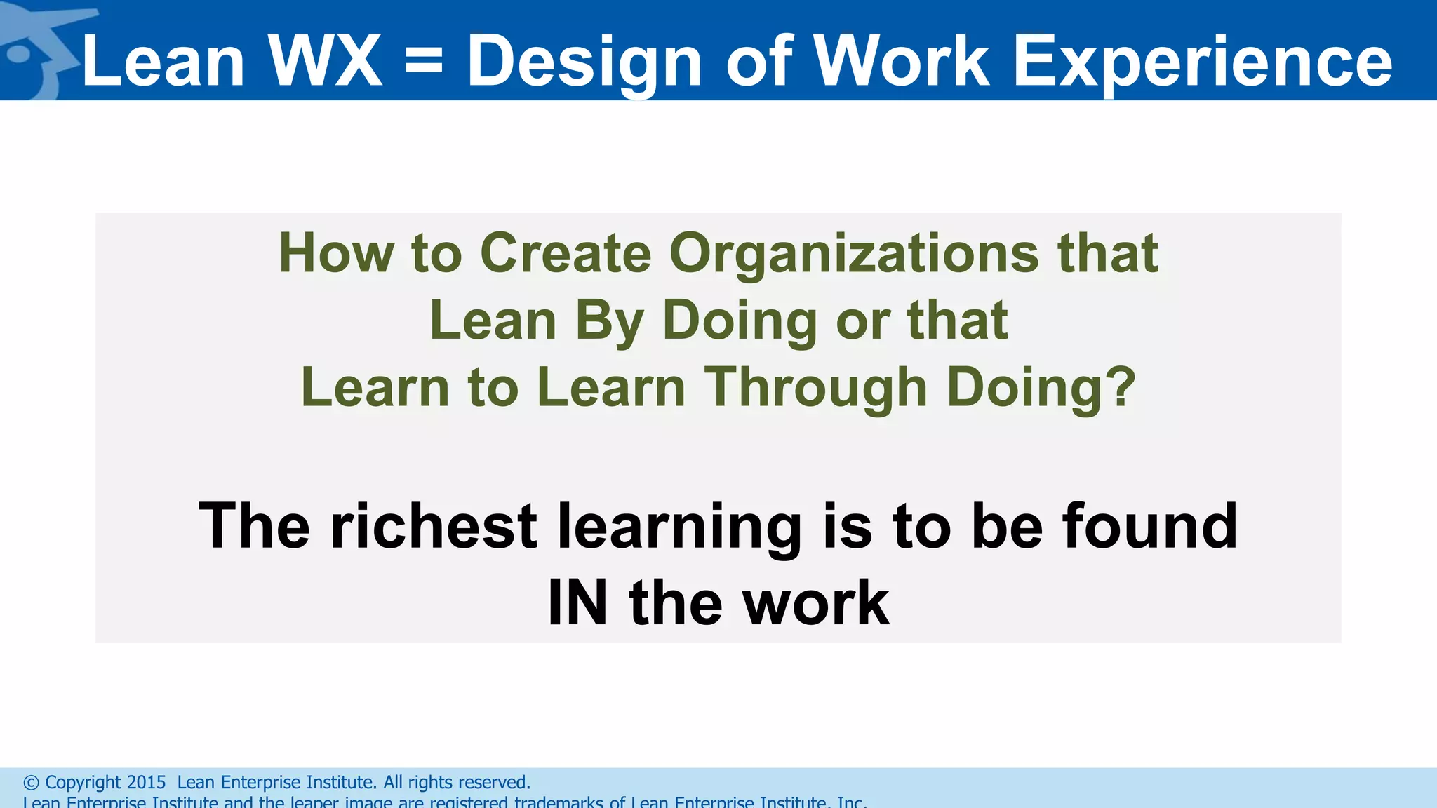 © Copyright 2015 Lean Enterprise Institute. All rights reserved.
How to Create Organizations that
Lean By Doing or that
Learn to Learn Through Doing?
The richest learning is to be found
IN the work
Lean WX = Design of Work Experience
 