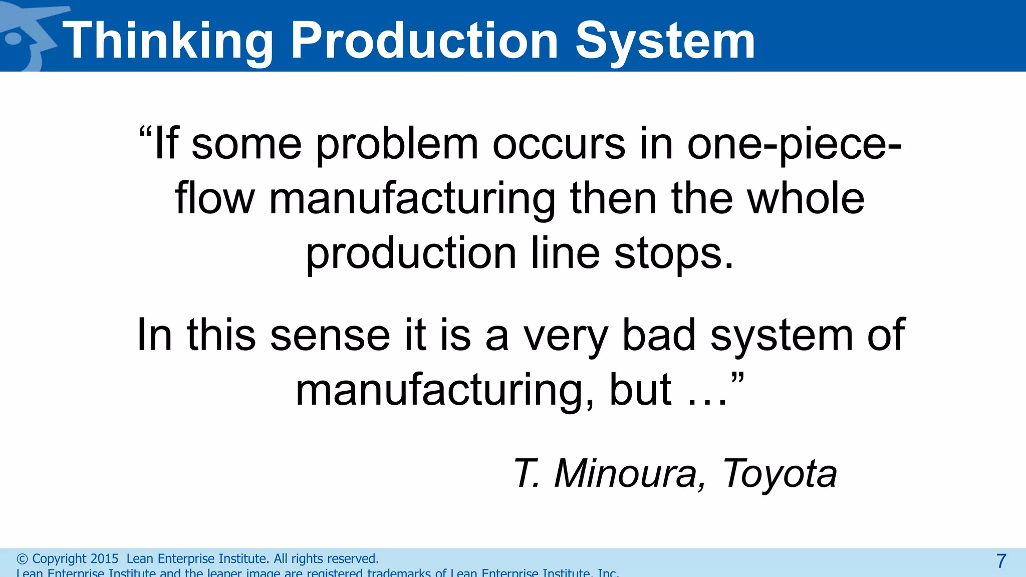 © Copyright 2015 Lean Enterprise Institute. All rights reserved.
“If some problem occurs in one-piece-
flow manufacturing then the whole
production line stops.
In this sense it is a very bad system of
manufacturing, but …”
T. Minoura, Toyota
Thinking Production System
7
 