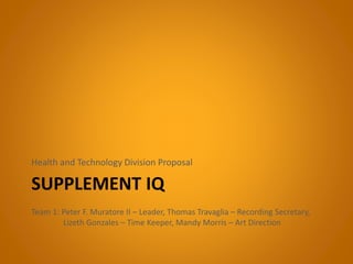 SUPPLEMENT IQ
Health and Technology Division Proposal
Team 1: Peter F. Muratore II – Leader, Thomas Travaglia – Recording Secretary,
Lizeth Gonzales – Time Keeper, Mandy Morris – Art Direction
 