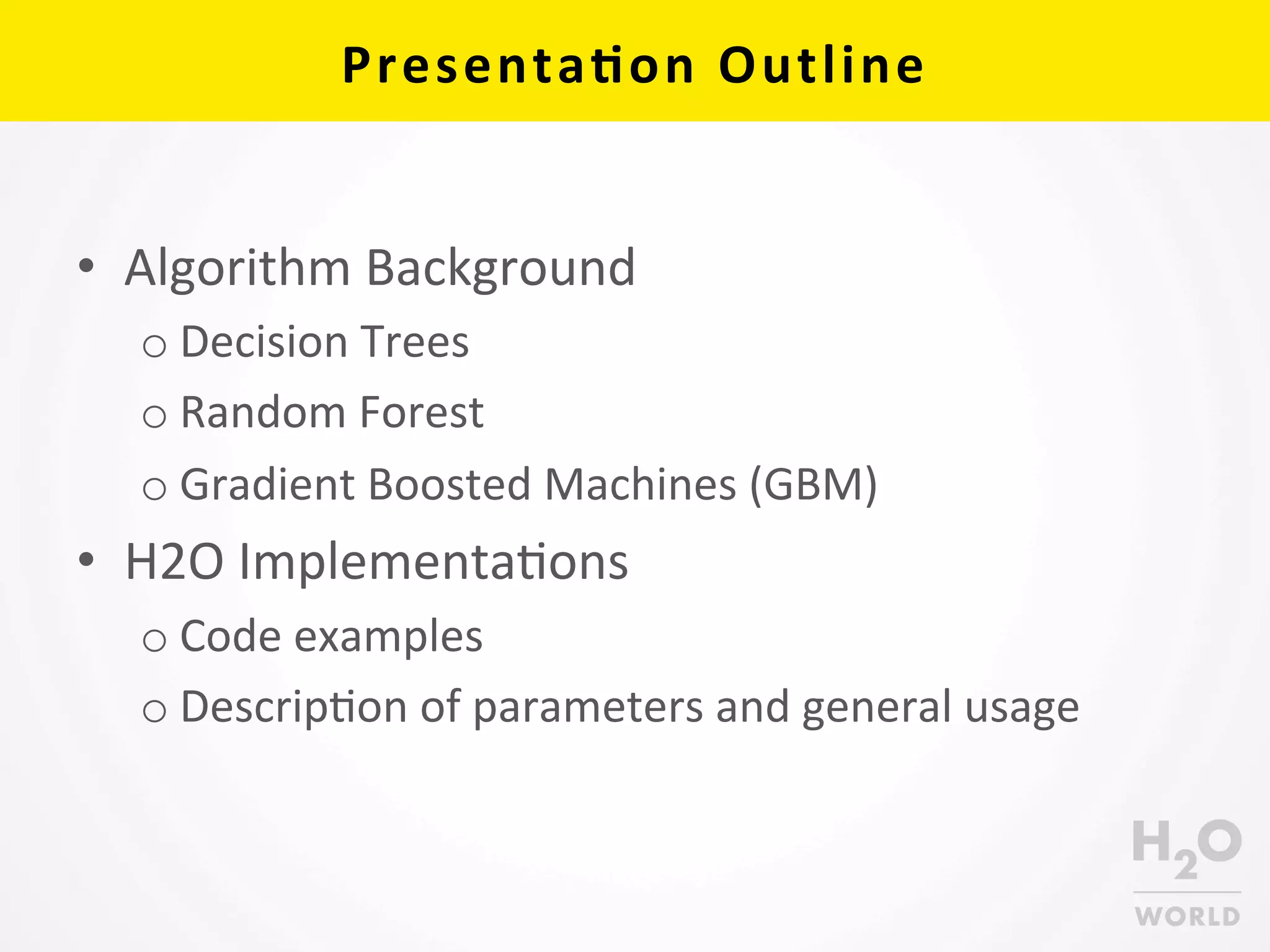 Presenta6on	
  Outline	
  
•  Algorithm	
  Background	
  
o Decision	
  Trees	
  
o Random	
  Forest	
  
o Gradient	
  Boosted	
  Machines	
  (GBM)	
  
•  H2O	
  ImplementaCons	
  
o Code	
  examples	
  
o DescripCon	
  of	
  parameters	
  and	
  general	
  usage	
  
 