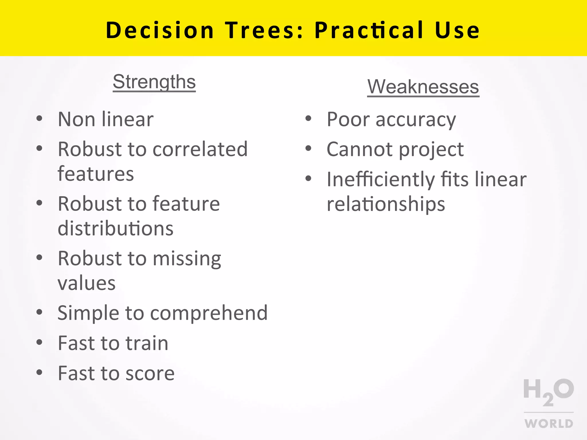 Decision	
  Trees:	
  Prac6cal	
  Use	
  
•  Non	
  linear	
  
•  Robust	
  to	
  correlated	
  
features	
  
•  Robust	
  to	
  feature	
  
distribuCons	
  
•  Robust	
  to	
  missing	
  
values	
  
•  Simple	
  to	
  comprehend	
  
•  Fast	
  to	
  train	
  
•  Fast	
  to	
  score	
  
•  Poor	
  accuracy	
  
•  Cannot	
  project	
  
•  Ineﬃciently	
  ﬁts	
  linear	
  
relaConships	
  
WeaknessesStrengths
 