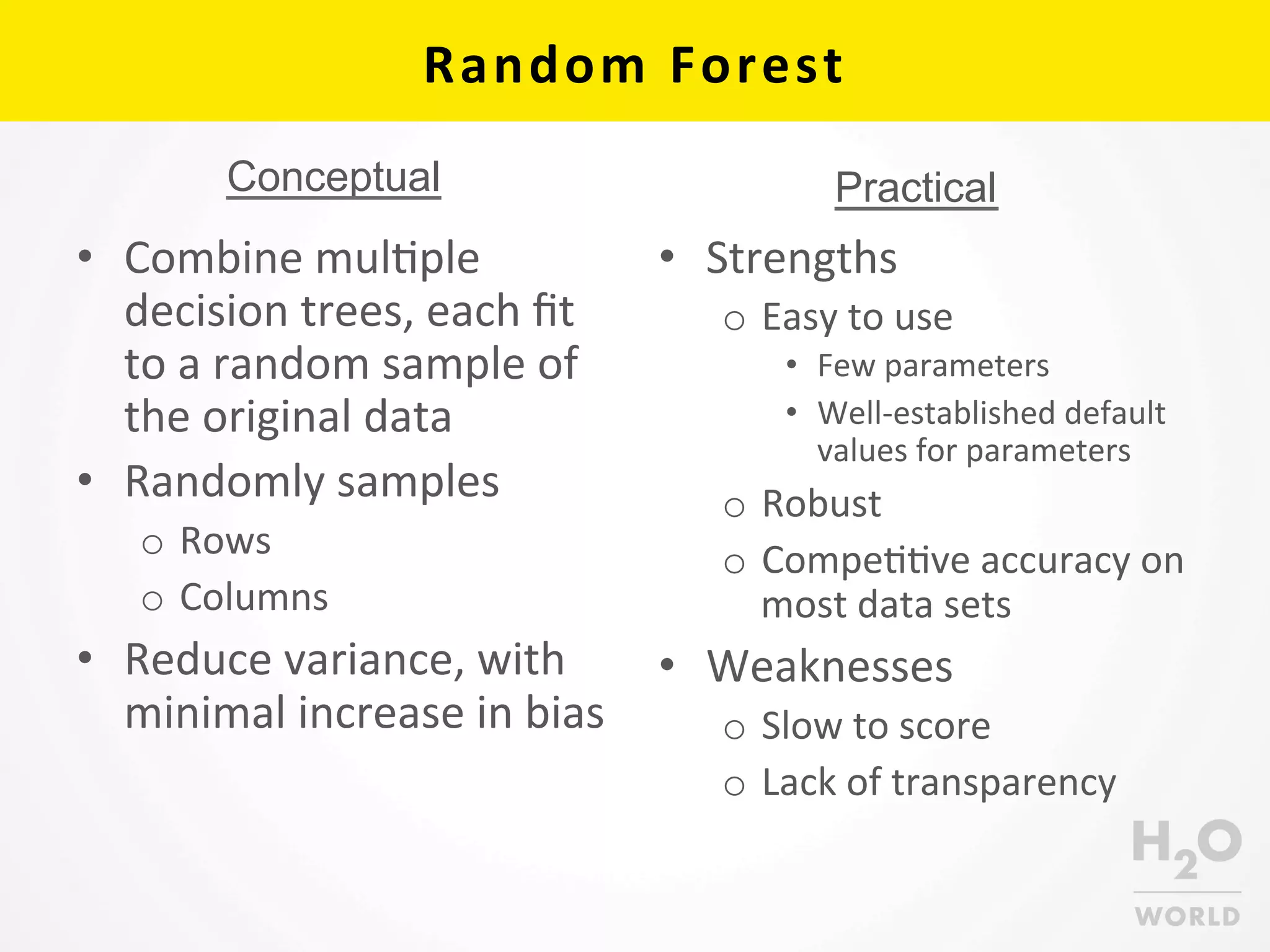 Random	
  Forest	
  
•  Combine	
  mulCple	
  
decision	
  trees,	
  each	
  ﬁt	
  
to	
  a	
  random	
  sample	
  of	
  
the	
  original	
  data	
  
•  Randomly	
  samples	
  	
  
o  Rows	
  
o  Columns	
  
•  Reduce	
  variance,	
  with	
  
minimal	
  increase	
  in	
  bias	
  
•  Strengths	
  
o  Easy	
  to	
  use	
  
•  Few	
  parameters	
  
•  Well-­‐established	
  default	
  
values	
  for	
  parameters	
  	
  
o  Robust	
  
o  CompeCCve	
  accuracy	
  on	
  
most	
  data	
  sets	
  
•  Weaknesses	
  
o  Slow	
  to	
  score	
  
o  Lack	
  of	
  transparency	
  
PracticalConceptual
 