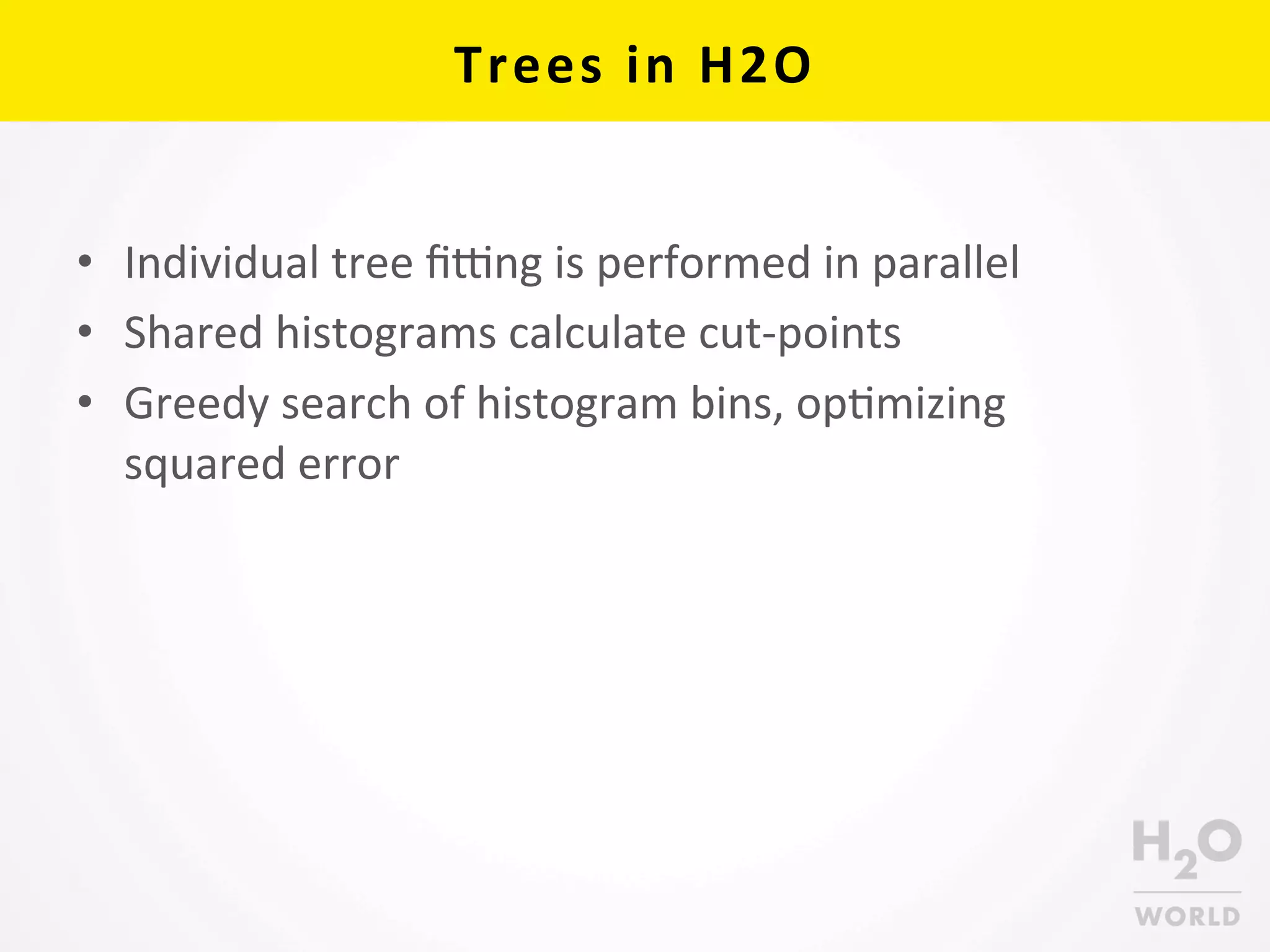 Trees	
  in	
  H2O	
  
•  Individual	
  tree	
  ﬁang	
  is	
  performed	
  in	
  parallel	
  
•  Shared	
  histograms	
  calculate	
  cut-­‐points	
  	
  
•  Greedy	
  search	
  of	
  histogram	
  bins,	
  opCmizing	
  
squared	
  error	
  
 