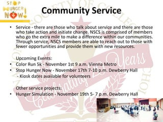 Community Service 
• Service - there are those who talk about service and there are those 
who take action and initiate change. NSCS is comprised of members 
who go the extra mile to make a difference within our communities. 
Through service, NSCS members are able to reach out to those with 
fewer opportunities and provide them with new resources. 
Upcoming Events: 
• Color Run 5k - November 1st 9 a.m. Vienna Metro 
• Stop Hunger Now - November 17th 7-10 p.m. Dewberry Hall 
- Kiosk dates available for volunteers 
Other service projects: 
• Hunger Simulation - November 19th 5- 7 p.m. Dewberry Hall 
 