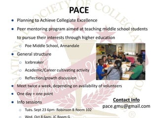 PACE 
● Planning to Achieve Collegiate Excellence 
● Peer mentoring program aimed at teaching middle school students 
to pursue their interests through higher education 
o Poe Middle School, Annandale 
● General structure 
o Icebreaker 
o Academic/Career cultivating activity 
o Reflection/growth discussion 
● Meet twice a week, depending on availability of volunteers 
● One day = one point 
● Info sessions 
o Tues. Sept 23 6pm- Robinson B Room 102 
o Wed. Oct 8 6pm- JC Room G 
Contact Info 
pace.gmu@gmail.com 
 