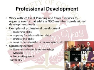 Professional Development 
• Work with VP Event Planning and Career services to 
organize events that address NSCS member’s professional 
development needs. 
• Examples of professional development: 
– leadership skills 
– applying for jobs and internships 
– professional skills 
– ways to be successful in the workplace, etc. 
• Upcoming events: 
– Resume and cover letter workshop 
– Mocktail 
– Networking event 
Dates TBD 
 