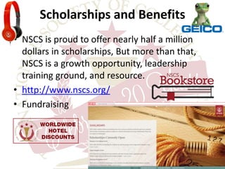 Scholarships and Benefits 
• NSCS is proud to offer nearly half a million 
dollars in scholarships, But more than that, 
NSCS is a growth opportunity, leadership 
training ground, and resource. 
• http://www.nscs.org/ 
• Fundraising 
 